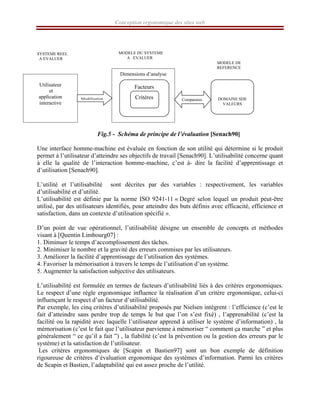 Conception ergonomique des sites web
SYSTEME REEL
A EVALUER
Fig.5 - Schéma de principe de l’évaluation [Senach90]
Une interface homme-machine est évaluée en fonction de son utilité qui détermine si le produit
permet à l’utilisateur d’atteindre ses objectifs de travail [Senach90]. L’utilisabilité concerne quant
à elle la qualité de l’interaction homme-machine, c’est à- dire la facilité d’apprentissage et
d’utilisation [Senach90].
L’utilité et l’utilisabilité sont décrites par des variables : respectivement, les variables
d’utilisabilité et d’utilité.
L’utilisabilité est définie par la norme ISO 9241-11 « Degré selon lequel un produit peut-être
utilisé, par des utilisateurs identifiés, pour atteindre des buts définis avec efficacité, efficience et
satisfaction, dans un contexte d’utilisation spécifié ».
D’un point de vue opérationnel, l’utilisabilité désigne un ensemble de concepts et méthodes
visant à [Quentin Limbourg07] :
1. Diminuer le temps d’accomplissement des tâches.
2. Minimiser le nombre et la gravité des erreurs commises par les utilisateurs.
3. Améliorer la facilité d’apprentissage de l’utilisation des systèmes.
4. Favoriser la mémorisation à travers le temps de l’utilisation d’un système.
5. Augmenter la satisfaction subjective des utilisateurs.
L’utilisabilité est formulée en termes de facteurs d’utilisabilité liés à des critères ergonomiques.
Le respect d’une règle ergonomique influence la réalisation d’un critère ergonomique, celui-ci
influençant le respect d’un facteur d’utilisabilité.
Par exemple, les cinq critères d’utilisabilité proposés par Nielsen intègrent : l’efficience (c’est le
fait d’atteindre sans perdre trop de temps le but que l’on s’est fixé) , l’apprenabilité (c’est la
facilité ou la rapidité avec laquelle l’utilisateur apprend à utiliser le système d’information) , la
mémorisation (c’est le fait que l’utilisateur parvienne à mémoriser “ comment ça marche ” et plus
généralement “ ce qu’il a fait ”) , la fiabilité (c’est la prévention ou la gestion des erreurs par le
système) et la satisfaction de l’utilisateur.
Les critères ergonomiques de [Scapin et Bastien97] sont un bon exemple de définition
rigoureuse de critères d’évaluation ergonomique des systèmes d’information. Parmi les critères
de Scapin et Bastien, l’adaptabilité qui est assez proche de l’utilité.
MODELE DU SYSTEME
A EVALUER
MODELE DE
REFERENCE
Utilisateur
et
application
interactive
Dimensions d’analyse
DOMAINE SDE
VALEURS
Facteurs
Critères
Modélisation Comparaiso
 