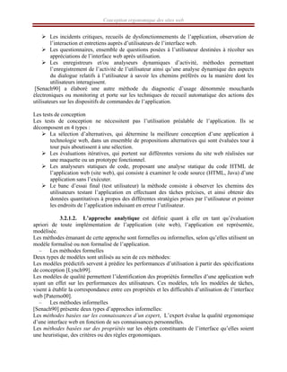 Conception ergonomique des sites web
¾ Les incidents critiques, recueils de dysfonctionnements de l’application, observation de
l’interaction et entretiens auprès d’utilisateurs de l’interface web.
¾ Les questionnaires, ensemble de questions posées à l’utilisateur destinées à récolter ses
appréciations de l’interface web après utilisation.
¾ Les enregistreurs et/ou analyseurs dynamiques d’activité, méthodes permettant
l’enregistrement de l’activité de l’utilisateur ainsi qu’une analyse dynamique des aspects
du dialogue relatifs à l’utilisateur à savoir les chemins préférés ou la manière dont les
utilisateurs interagissent.
[Senach90] a élaboré une autre méthode du diagnostic d’usage dénommée mouchards
électroniques ou monitoring et porte sur les techniques de recueil automatique des actions des
utilisateurs sur les dispositifs de commandes de l’application.
Les tests de conception
Les tests de conception ne nécessitent pas l’utilisation préalable de l’application. Ils se
décomposent en 4 types :
¾ La sélection d’alternatives, qui détermine la meilleure conception d’une application à
technologie web, dans un ensemble de propositions alternatives qui sont évaluées tour à
tour puis aboutissent à une sélection.
¾ Les évaluations itératives, qui portent sur différentes versions du site web réalisées sur
une maquette ou un prototype fonctionnel.
¾ Les analyseurs statiques de code, proposant une analyse statique du code HTML de
l’application web (site web), qui consiste à examiner le code source (HTML, Java) d’une
application sans l’exécuter.
¾ Le banc d’essai final (test utilisateur) la méthode consiste à observer les chemins des
utilisateurs testant l’application en effectuant des tâches précises, et ainsi obtenir des
données quantitatives à propos des différentes stratégies prises par l’utilisateur et pointer
les endroits de l’application induisant en erreur l’utilisateur.
3.2.1.2. L’approche analytique est définie quant à elle en tant qu’évaluation
apriori de toute implémentation de l’application (site web), l’application est représentée,
modélisée.
Les méthodes émanant de cette approche sont formelles ou informelles, selon qu’elles utilisent un
modèle formalisé ou non formalisé de l’application.
– Les méthodes formelles
Deux types de modèles sont utilisés au sein de ces méthodes:
Les modèles prédictifs servent à prédire les performances d’utilisation à partir des spécifications
de conception [Lynch99].
Les modèles de qualité permettent l’identification des propriétés formelles d’une application web
ayant un effet sur les performances des utilisateurs. Ces modèles, tels les modèles de tâches,
visent à établir la correspondance entre ces propriétés et les difficultés d’utilisation de l’interface
web [Paterno00].
– Les méthodes informelles
[Senach90] présente deux types d’approches informelles:
Les méthodes basées sur les connaissances d’un expert, L’expert évalue la qualité ergonomique
d’une interface web en fonction de ses connaissances personnelles.
Les méthodes basées sur des propriétés sur les objets constituants de l’interface qu’elles soient
une heuristique, des critères ou des règles ergonomiques.
 