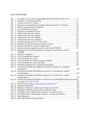 LISTE  DES FIGURES 
Fig. 1 - Les étapes clés du cycle de développement ergonomique des sites web………… 8
Fig. 2 - Cycle de vie en O d'un site Web…………………………………………………. 17
fig. 3 - Normes iso 9241-11 (1998)………………………………………………………19
Fig. 4 - Processus de conception des systèmes interactifs centrés sur l’humain…………. 20
Fig. 5 - Schéma de principe de l’évaluation……………………………………………….24
Fig. 6 - La classification de Senach………………………………………………………. 26
Fig. 7 - Processus d’évaluation d’Ivory…………………………………………………... 28
Fig. 8 - Modèle de la tâche de Norman……………………………………………………31
Fig. 9 - Arborescence des sites simples…………………………………………………... 42
Fig. 10 - Arborescence des sites élaborés………………………………………………….. 43
Fig. 11 - Arborescence des sites complexes……………………………………………….. 44
Fig. 12 - Exemple de page web avec et sans cadre…………………………………………48
Fig. 13 - Résultats de l’analyse des mouvements oculaires………………………………...49
Fig. 14 - Schéma simplifié du système de publication…………………………………….. 58
Fig. 15 - Saisie d’écran de la page d’accueil du site web de l’UMBB……………………. 65
Fig. 16 - Répartition de l’espace disponible sur la page d’accueil du site web de
l’UMBB………………………………………………………………………….. 66
Fig. 17 - Table de contingence…………………………………………………………….. 85
Fig. 18 - Vue d’ensemble des visiteurs……………………………………………………. 89
Fig. 19 - Vue d’ensemble des visites………………………………………………………. 89
Fig. 20 - Vue d’ensemble du nombre de pages consultées…………………………………89
Fig. 21 - Vue d’ensemble des sources de trafic…………………………………………… 90
Fig. 22 - Problèmes identifiés par l’évaluation heuristiques………………………………. 94
Fig. 23 - Variation du nombre de problèmes identifiés en fonction du nombre de
participants………………………………………………………………………..102
Fig. 24 - Variation du nombre de problèmes de gravité 1 en fonction du nombre
de participants……………………………………………………………………. 102
Fig. 25 - Variation du nombre de problèmes de gravité 2 en fonction du nombre
de participants……………………………………………………………………. 103
Fig. 26 - Nombre de problèmes identifiés à l’aide des tests d’utilisabilité (Classés par niveau
de gravité : G1, G2, G3, G4)……………………………………………………...103
Fig. 27 - Jacob Nielsen," Why you only need to test with 5 users "……………………….. 104
Fig. 28 - Métrique d’efficacité…………………………………………………………… 106
Fig. 29 - Métrique d’efficience estimée par le temps de recherche………………………... 107
Fig. 30 - Métrique d’efficience estimée par le nombre de clics…………………………… 107
Fig. 31 - Corrélation entre l’efficacité de la tâche et le nombre de clics………………….. 108
Fig. 32 - Corrélation entre l’efficacité de la tâche et le temps de recherche……………….109
Fig. 33 - Menu déroulant……………………………………………………………………127
Fig. 34 - Menu déroulant de Microsoft Word………………………………………………127
 