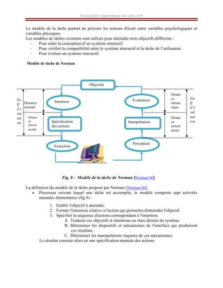 Conception ergonomique des sites web
Le modèle de la tâche permet de préciser les notions d'écart entre variables psychologiques et
variables physiques.
Les modèles de tâches existants sont utilisés pour atteindre trois objectifs différents :
– Pour aider la conception d’un système interactif.
– Pour vérifier la compatibilité entre le système interactif et la tâche de l’utilisateur.
– Pour évaluer un système interactif.
Modèle de tâche de Norman
Fig. 8 - Modèle de la tâche de Norman [Norman 86]
La définition du modèle de la tâche proposé par Norman [Norman 86].
• Processus suivant lequel une tâche est accomplie, le modèle comporte sept activités
mentales élémentaires (fig 8) :
1. Etablir l'objectif à atteindre.
2. Former l'intention relative à l'action qui permettra d'atteindre l'objectif.
3. Spécifier la séquence d'actions correspondant à l'intention.
A. Traduire ces objectifs et intentions en états désirés du système.
B. Déterminer les dispositifs et mécanismes de l'interface qui produiront
ces résultats.
C. Déterminer les manipulations requises de ces mécanismes.
Le résultat consiste alors en une spécification mentale des actions.
Objectifs
Intention
Spécification
des actions
Exécution
Perception
Interprétation
Évaluation
Go
lf
d’e
xéc
uti
on
Distance
sémanti
que
Distan
ce
articul
atoire
Go
lf
d’é
val
uat
ion
Distan
ce
séman
tique
Distan
ce
articul
atoire
 