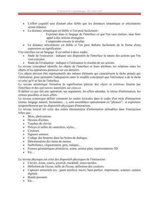 Conception ergonomique des sites web
• L'effort cognitif sera d'autant plus faible que les distances sémantique et articulatoire
seront réduites.
• La distance sémantique est faible si l'on peut facilement :
– Exprimer dans le langage de l'interface ce que l'on veut réaliser, sans faire
appel à des notions étrangères.
– Comprendre ensuite le résultat.
• La distance articulatoire est faible si l'on peut déduire facilement de la forme d'une
expression sa signification.
Une interface est un langage. Il est utilisé à deux stades:
• Stade de l'exécution : indiquer aux dispositifs de l'interface la nature des actions que l'on
veut exécuter.
• Stade de l'évaluation : indiquer à l'utilisateur le résultat de ses actions.
Le niveau conceptuel identifie les objets de l'interface et leurs attributs, les relations entre les
objets et les opérations permises sur ces derniers.
Ces objets doivent être représentatifs des mêmes éléments qui caractérisent la tâche pensée par
l'utilisateur, pour permettre l'adéquation entre le modèle conceptuel que l'utilisateur a de la tâche
et celui qu'il se fait de l'interface.
Le niveau sémantique formalise la signification précise des objets et relations fournis par
l'interface et des opérations autorisées sur ceux-ci.
Il définit ce que fait une opération, ses arguments, les effets attendus, le retour d'information, les
erreurs possibles et leurs effets.
Le niveau syntaxique définit comment les unités lexicales dans le cadre d'un style d'interaction
(menu, langage naturel, formulaire,…), sont assemblées spatialement en "phrases", et exploitées
temporellement par les dispositifs physiques d'interaction.
Le niveau lexical est celui des unités élémentaires d'information utilisables dans l'interaction
telles que :
• Mots, abréviations.
• Dessins d'icônes.
• Touches de clavier.
• Polices et tailles de caractères, styles,…
• Couleurs.
• Signaux sonores.
• Codage des boutons dans les boites de dialogue.
• Dénomination des items de menus.
• Surbrillance, clignotement, gras, italique,…
• Formes géométriques primitives, scène, arrière-plan, représentations 3D.
• Etc…
Le niveau physique est celui des dispositifs physiques de l'interaction :
• Clavier, écran, souris, joystick, trackball, zones tactiles.
• Définition de l'écran, taille de l'écran, définition des couleurs.
• Capteurs sensoriels (ex.: gants tactiles), micro, haut-parleur, imprimante, scanner, caméra
digitale.
• Bande passante.
• Etc…
 
