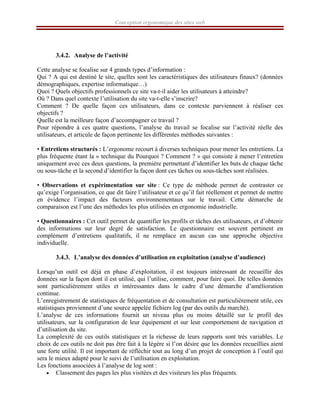 Conception ergonomique des sites web
3.4.2. Analyse de l’activité
Cette analyse se focalise sur 4 grands types d’information :
Qui ? A qui est destiné le site, quelles sont les caractéristiques des utilisateurs finaux? (données
démographiques, expertise informatique…)
Quoi ? Quels objectifs professionnels ce site va-t-il aider les utilisateurs à atteindre?
Où ? Dans quel contexte l’utilisation du site va-t-elle s’inscrire?
Comment ? De quelle façon ces utilisateurs, dans ce contexte parviennent à réaliser ces
objectifs ?
Quelle est la meilleure façon d’accompagner ce travail ?
Pour répondre à ces quatre questions, l’analyse du travail se focalise sur l’activité réelle des
utilisateurs, et articule de façon pertinente les différentes méthodes suivantes :
• Entretiens structurés : L’ergonome recourt à diverses techniques pour mener les entretiens. La
plus fréquente étant la « technique du Pourquoi ? Comment ? » qui consiste à mener l’entretien
uniquement avec ces deux questions, la première permettant d’identifier les buts de chaque tâche
ou sous-tâche et la second d’identifier la façon dont ces tâches ou sous-tâches sont réalisées.
• Observations et expérimentation sur site : Ce type de méthode permet de contraster ce
qu’exige l’organisation, ce que dit faire l’utilisateur et ce qu’il fait réellement et permet de mettre
en évidence l’impact des facteurs environnementaux sur le travail. Cette démarche de
comparaison est l’une des méthodes les plus utilisées en ergonomie industrielle.
• Questionnaires : Cet outil permet de quantifier les profils et tâches des utilisateurs, et d’obtenir
des informations sur leur degré de satisfaction. Le questionnaire est souvent pertinent en
complément d’entretiens qualitatifs, il ne remplace en aucun cas une approche objective
individuelle.
3.4.3. L’analyse des données d’utilisation en exploitation (analyse d’audience)
Lorsqu’un outil est déjà en phase d’exploitation, il est toujours intéressant de recueillir des
données sur la façon dont il est utilisé, qui l’utilise, comment, pour faire quoi. De telles données
sont particulièrement utiles et intéressantes dans le cadre d’une démarche d’amélioration
continue.
L’enregistrement de statistiques de fréquentation et de consultation est particulièrement utile, ces
statistiques proviennent d’une source appelée fichiers log (par des outils du marché).
L’analyse de ces informations fournit un niveau plus ou moins détaillé sur le profil des
utilisateurs, sur la configuration de leur équipement et sur leur comportement de navigation et
d’utilisation du site.
La complexité de ces outils statistiques et la richesse de leurs rapports sont très variables. Le
choix de ces outils ne doit pas être fait à la légère si l’on désire que les données recueillies aient
une forte utilité. Il est important de réfléchir tout au long d’un projet de conception à l’outil qui
sera le mieux adapté pour le suivi de l’utilisation en exploitation.
Les fonctions associées à l’analyse de log sont :
• Classement des pages les plus visitées et des visiteurs les plus fréquents.
 