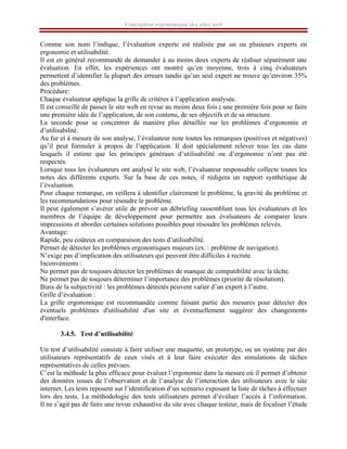 Conception ergonomique des sites web
Comme son nom l’indique, l’évaluation experte est réalisée par un ou plusieurs experts en
ergonomie et utilisabilité.
Il est en général recommandé de demander à au moins deux experts de réaliser séparément une
évaluation. En effet, les expériences ont montré qu’en moyenne, trois à cinq évaluateurs
permettent d’identifier la plupart des erreurs tandis qu’un seul expert ne trouve qu’environ 35%
des problèmes.
Procédure:
Chaque évaluateur applique la grille de critères à l’application analysée.
Il est conseillé de passer le site web en revue au moins deux fois ; une première fois pour se faire
une première idée de l’application, de son contenu, de ses objectifs et de sa structure.
La seconde pour se concentrer de manière plus détaillée sur les problèmes d’ergonomie et
d’utilisabilité.
Au fur et à mesure de son analyse, l’évaluateur note toutes les remarques (positives et négatives)
qu’il peut formuler à propos de l’application. Il doit spécialement relever tous les cas dans
lesquels il estime que les principes généraux d’utilisabilité ou d’ergonomie n’ont pas été
respectés.
Lorsque tous les évaluateurs ont analysé le site web, l’évaluateur responsable collecte toutes les
notes des différents experts. Sur la base de ces notes, il rédigera un rapport synthétique de
l’évaluation.
Pour chaque remarque, on veillera à identifier clairement le problème, la gravité du problème et
les recommandations pour résoudre le problème.
Il peut également s’avérer utile de prévoir un débriefing rassemblant tous les évaluateurs et les
membres de l’équipe de développement pour permettre aux évaluateurs de comparer leurs
impressions et aborder certaines solutions possibles pour résoudre les problèmes relevés.
Avantage:
Rapide, peu coûteux en comparaison des tests d’utilisabilité.
Permet de détecter les problèmes ergonomiques majeurs (ex. : problème de navigation).
N’exige pas d’implication des utilisateurs qui peuvent être difficiles à recrute.
Inconvénients :
Ne permet pas de toujours détecter les problèmes de manque de compatibilité avec la tâche.
Ne permet pas de toujours déterminer l’importance des problèmes (priorité de résolution).
Biais de la subjectivité : les problèmes détectés peuvent varier d’un expert à l’autre.
Grille d’évaluation :
La grille ergonomique est recommandée comme faisant partie des mesures pour détecter des
éventuels problèmes d'utilisabilité d'un site et éventuellement suggérer des changements
d'interface.
3.4.5. Test d’utilisabilité
Un test d’utilisabilité consiste à faire utiliser une maquette, un prototype, ou un système par des
utilisateurs représentatifs de ceux visés et à leur faire exécuter des simulations de tâches
représentatives de celles prévues.
C’est la méthode la plus efficace pour évaluer l’ergonomie dans la mesure où il permet d’obtenir
des données issues de l’observation et de l’analyse de l’interaction des utilisateurs avec le site
internet. Les tests reposent sur l’identification d’un scénario exposant la liste de tâches à effectuer
lors des tests. La méthodologie des tests utilisateurs permet d’évaluer l’accès à l’information.
Il ne s’agit pas de faire une revue exhaustive du site avec chaque testeur, mais de focaliser l’étude
 