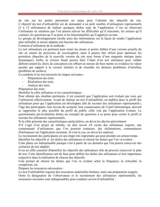 Conception ergonomique des sites web
du site sur les points présentant un enjeu pour l’atteinte des objectifs du site.
L’objectif du test d’utilisabilité est de demander à un petit nombre d’utilisateurs représentatifs
(5 à 12 utilisateurs) de réaliser quelques tâches type de l’application. C’est en observant
l’utilisateur en situation que l’on pourra relever les difficultés qu’il rencontre, les erreurs qu’il
commet, les questions qu’il se pose et les fonctionnalités qu’il apprécie ou non.
Le groupe de développement récolte ainsi des informations sur la façon de rendre l’application
plus utilisable et mieux adaptée aux besoins des utilisateurs.
Contexte d’utilisation de la méthode :
Le test utilisateurs est pertinent pour tester les atouts et points faibles d’une version actuelle du
site en amont du processus de reconception, mais il pourra être utilisé pour optimiser les
premières ébauches de la nouvelle version du site sous forme d’une maquette statique (puis
dynamique). Enfin, la version finale pourra faire l’objet d’un test utilisateur pour valider
définitivement les choix de conception (en offrant un moyen de bien mettre en évidence la valeur
ajoutée par rapport à la version initiale) et de résoudre les derniers problèmes d’interface
(problème de surface).
La conduite d’un test nécessite les étapes suivantes :
– Préparation des tests.
– Réalisation des tests.
– Analyse des tests.
Préparation des tests :
Identifier la cible utilisateur et ses caractéristiques :
Pour obtenir des résultats pertinents, il est essentiel que l’application soit évaluée par ceux qui
l’utiliseront effectivement. Avant de réaliser un test d’utilisabilité, on établira donc le profil des
utilisateurs pour qui l’application est développée afin de recruter des utilisateurs représentatifs ;
l’âge des participants, leur niveau de scolarité, leur connaissance de l’outil informatique, doivent
se rapprocher le plus possible du profil du public cible visé par l’application évaluée. Le
questionnaire pré-évaluation donne un exemple de questions à se poser pour cerner le profil et
recruter les utilisateurs représentatifs.
Si la cible présente des caractéristiques particulières, on devra les décrire précisément.
S’il s’agit d’un projet de refonte, on doit savoir s'il existe des utilisateurs experts, une
communauté d’utilisateurs que l’on pourrait contacter, des réclamations, commentaires
d'utilisateurs sur l'application existante. Si c'est le cas, on devra les analyser.
Le recrutement des participants est une étape très importante qui peut prendre un certain temps.
Identifier les objectifs et les tâches des utilisateurs et choisir les tâches que l’on va évaluer :
Cette phase est indispensable puisque c'est à partir de ces données que l'on pourra concevoir des
scénarios de test adaptés.
Il est en effet essentiel d'identifier les objectifs des utilisateurs afin de pouvoir concevoir le plan
de test. Cette identification sert de base pour définir les tâches des utilisateurs et leur importance
respective dans la réalisation de chacun des objectifs.
Cela permet de choisir les tâches que l’on va évaluer selon la fréquence, la criticalité, la
complexité, etc.
Préparer les ressources nécessaires :
Le test d’utilisabilité requiert des ressources matérielles limitées, mais une préparation soignée.
Outre la désignation de l’observateur et le recrutement des utilisateurs représentatifs, les
ressources suivantes sont indispensables pour conduire un test d’utilisabilité :
 