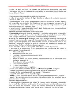 Conception ergonomique des sites web
Un local, un poste de travail, un scénario, un questionnaire pré-évaluation, une feuille
d’observation, une liste de consignes aux observateurs, un questionnaire post-évaluation, une
liste des tâches à effectuer.
Préparer le plan de test en fonction des objectifs d’utilisabilité :
Le plan de test consiste à décrire de façon détaillée les scénarios de navigation permettant
d’évaluer les tâches-clés.
Le but du scénario, est de garantir que tous les participants seront traités sur un pied d’égalité. Il
doit comprendre une explication des objectifs du test aux participants, une description du
déroulement du test et des tâches à effectuer, les consignes à donner aux participants ainsi que le
questionnaire qui leur sera remis après le test.
Le scénario peut être rendu plus crédible lorsqu'il réunit plusieurs questions, afin de simuler une
véritable activité de l'utilisateur sur le site.
Il peut être présenté à l'utilisateur de façon écrite ou orale.
Un protocole écrit permet de conserver une distance à l'utilisateur, mais présente le risque d'être
mal interprété. De plus, la rigueur qu'il introduit dans le test peut mettre l'utilisateur mal à l'aise.
Enfin, il éloigne le participant d'une situation potentiellement réelle d'utilisation.
A l'inverse, un protocole oral permet d'orienter le test vers une dimension plus réaliste et
humaine. Il nécessite cependant une grande rigueur de la part de l'ergonome puisque les scénarios
doivent toujours être proposés de la même manière. En outre, la présentation orale est plus
susceptible d'entraîner des questions de la part de l'utilisateur. Les réponses à ces questions sont
encore un risque d'influencer l'utilisateur dans ses réponses.
Un plan de test doit se baser sur des objectifs d'utilisabilité qualitatifs et quantitatifs.
Le but du test est de trouver ce qui va et ce qui ne va pas dans l'interface. On peut évaluer les
critères suivants [Atterer, Wnuk06]:
– Réussite à la tâche.
– Temps de réalisation de la tâche.
– Nombre de clics nécessaires pour réussir la tâche.
– Nombre d'erreurs.
– Nature des erreurs (clic sur une mauvaise rubrique du menu, sur un lien inadapté, oubli
d'effectuer une action…).
– Compréhension de la terminologie.
– Le niveau de satisfaction.
– Le temps d'apprentissage.
– Les signes de frustration ou de plaintes.
À chacun de ces critères doivent être affectés des échelles d'acceptabilité. Exemples :
- le nombre d'erreurs au-delà duquel on considère que la tâche est trop complexe.
- le nombre de clics maximal acceptable pour accéder à l’information.
Les objectifs d'utilisabilité peuvent être de deux types :
- absolus ("X% des participants doivent pouvoir trouver l’information en moins de t secondes")
- relatifs ("X% des participants doivent pouvoir trouver l’information plus rapidement que sur
l'ancienne version du site")
Préparer un pré questionnaires :
Le questionnaire pré-évaluation a pour objectif de s’assurer que les participants correspondent
bien au profil des utilisateurs représentatifs. Ce pré-questionnaire peut être administré avant
même de recruter les utilisateurs, puisque les réponses permettront de sélectionner des
participants représentatifs de la cible finale. Il sera conçu en fonction de l'interface à évaluer.
 