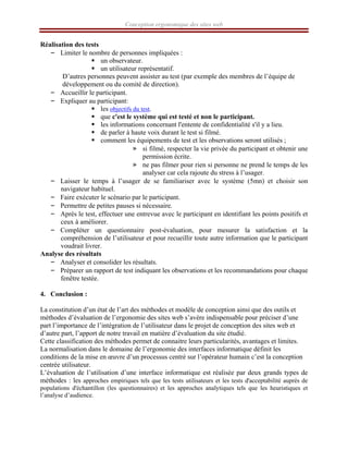 Conception ergonomique des sites web
Réalisation des tests
– Limiter le nombre de personnes impliquées :
ƒ un observateur.
ƒ un utilisateur représentatif.
D’autres personnes peuvent assister au test (par exemple des membres de l’équipe de
développement ou du comité de direction).
– Accueillir le participant.
– Expliquer au participant:
ƒ les objectifs du test.
ƒ que c'est le système qui est testé et non le participant.
ƒ les informations concernant l'entente de confidentialité s'il y a lieu.
ƒ de parler à haute voix durant le test si filmé.
ƒ comment les équipements de test et les observations seront utilisés ;
» si filmé, respecter la vie privée du participant et obtenir une
permission écrite.
» ne pas filmer pour rien si personne ne prend le temps de les
analyser car cela rajoute du stress à l’usager.
– Laisser le temps à l’usager de se familiariser avec le système (5mn) et choisir son
navigateur habituel.
– Faire exécuter le scénario par le participant.
– Permettre de petites pauses si nécessaire.
– Après le test, effectuer une entrevue avec le participant en identifiant les points positifs et
ceux à améliorer.
– Compléter un questionnaire post-évaluation, pour mesurer la satisfaction et la
compréhension de l’utilisateur et pour recueillir toute autre information que le participant
voudrait livrer.
Analyse des résultats
– Analyser et consolider les résultats.
– Préparer un rapport de test indiquant les observations et les recommandations pour chaque
fenêtre testée.
4. Conclusion :
La constitution d’un état de l’art des méthodes et modèle de conception ainsi que des outils et
méthodes d’évaluation de l’ergonomie des sites web s’avère indispensable pour préciser d’une
part l’importance de l’intégration de l’utilisateur dans le projet de conception des sites web et
d’autre part, l’apport de notre travail en matière d’évaluation du site étudié.
Cette classification des méthodes permet de connaitre leurs particularités, avantages et limites.
La normalisation dans le domaine de l’ergonomie des interfaces informatique définit les
conditions de la mise en œuvre d’un processus centré sur l’opérateur humain c’est la conception
centrée utilisateur.
L’évaluation de l’utilisation d’une interface informatique est réalisée par deux grands types de
méthodes : les approches empiriques tels que les tests utilisateurs et les tests d'acceptabilité auprès de
populations d'échantillon (les questionnaires) et les approches analytiques tels que les heuristiques et
l’analyse d’audience.
 