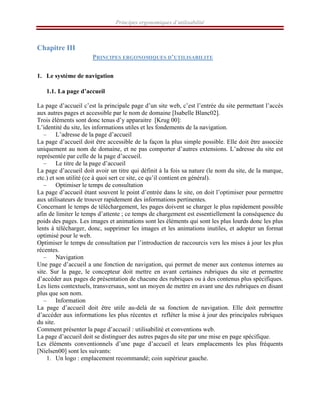 Principes ergonomiques d’utilisabilité
Chapitre III
PRINCIPES ERGONOMIQUES D’UTILISABILITE
1. Le système de navigation
1.1. La page d’accueil
La page d’accueil c’est la principale page d’un site web, c’est l’entrée du site permettant l’accès
aux autres pages et accessible par le nom de domaine [Isabelle Blanc02].
Trois éléments sont donc tenus d’y apparaitre [Krug 00]:
L’identité du site, les informations utiles et les fondements de la navigation.
– L’adresse de la page d’accueil
La page d’accueil doit être accessible de la façon la plus simple possible. Elle doit être associée
uniquement au nom de domaine, et ne pas comporter d’autres extensions. L’adresse du site est
représentée par celle de la page d’accueil.
– Le titre de la page d’accueil
La page d’accueil doit avoir un titre qui définit à la fois sa nature (le nom du site, de la marque,
etc.) et son utilité (ce à quoi sert ce site, ce qu’il contient en général).
– Optimiser le temps de consultation
La page d’accueil étant souvent le point d’entrée dans le site, on doit l’optimiser pour permettre
aux utilisateurs de trouver rapidement des informations pertinentes.
Concernant le temps de téléchargement, les pages doivent se charger le plus rapidement possible
afin de limiter le temps d’attente ; ce temps de chargement est essentiellement la conséquence du
poids des pages. Les images et animations sont les éléments qui sont les plus lourds donc les plus
lents à télécharger, donc, supprimer les images et les animations inutiles, et adopter un format
optimisé pour le web.
Optimiser le temps de consultation par l’introduction de raccourcis vers les mises à jour les plus
récentes.
– Navigation
Une page d’accueil a une fonction de navigation, qui permet de mener aux contenus internes au
site. Sur la page, le concepteur doit mettre en avant certaines rubriques du site et permettre
d’accéder aux pages de présentation de chacune des rubriques ou à des contenus plus spécifiques.
Les liens contextuels, transversaux, sont un moyen de mettre en avant une des rubriques en disant
plus que son nom.
– Information
La page d’accueil doit être utile au-delà de sa fonction de navigation. Elle doit permettre
d’accéder aux informations les plus récentes et refléter la mise à jour des principales rubriques
du site.
Comment présenter la page d’accueil : utilisabilité et conventions web.
La page d’accueil doit se distinguer des autres pages du site par une mise en page spécifique.
Les éléments conventionnels d’une page d’accueil et leurs emplacements les plus fréquents
[Nielsen00] sont les suivants:
1. Un logo : emplacement recommandé; coin supérieur gauche.
 