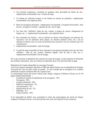 Principes ergonomiques d’utilisabilité
2. Une baseline (signature), consistant en quelques mots descriptifs du thème du site :
emplacement recommandé; sous / à droite du logo.
3. Un champ de recherche lorsque le site fournit un moteur de recherche : emplacement
recommandé; coin supérieur droit.
4. Barre de navigation principale : emplacement recommandé ; navigation horizontale : haut
du site, navigation verticale : à gauche du site, sous le logo.
5. Les liens dits “utilitaires” (plan du site, contact, à propos de, presse, changement de
langue, etc...) : emplacement recommandé ; coin supérieur droit.
6. Des remontées de contenu : soit en utilisant un facteur chronologique (on présente des
raccourcis vers les dernières infos parues, les derniers produits sortis, etc.), soit en
utilisant un facteur mise en avant (on présente des raccourcis vers les contenus que l’on
veut pousser) :
7. emplacement recommandé ; corps de la page.
8. Un pied de page (ensemble de liens reprenant la navigation principale ainsi que des liens
utilitaires : plan de site, contact, mentions légales, date de mise à jour, etc...) :
emplacement recommandé ; bas de la page.
En ce qui concerne la répartition des contenus du corps de la page, on doit respecter la hiérarchie
des contenus à présenter, plus un contenu est important, plus il est situé haut dans la page.
Répartition de l’espace disponible sur une page d’accueil :
Lors d’une analyse statistique effectuée en 2002 par Jakob Nielsen sur un échantillon de 50 pages
d’accueils des sites les plus visités au monde, il a été constaté que la navigation et le contenu
informatif occupent seulement 40% de l’espace écran.
Le pourcentage moyen des pixels utilisés pour chaque catégorie d’élément d’écran sur les 50
pages étudiées [Nielsen02] :
– Contrôle du système d’exploitation et du navigateur : 19%.
– Navigation : 20%.
– Contenu informatif : 20%.
– Publicité et partenariat : 2%.
– Auto promotion : 9%.
– Identification du site : 5%.
– Habillage : 5%.
– Espace inutilisé : 20%.
Il est impossible de définir avec exactitude la valeur des pourcentages des pixels de chaque
catégorie d’élément d’écran, vu la diversité des sites web, leur objectifs et leur contextes.
 