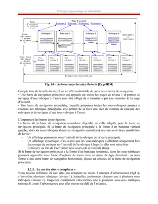 Principes ergonomiques d’utilisabilité
Fig. 10 - Arborescence des sites élaborés [ErgoIHM]
Compte tenu de la taille du site, il est en effet souhaitable de créer deux barres de navigation :
• Une barre de navigation principale qui apparaît sur toutes les pages de niveau 1 et permet de
naviguer d’une rubrique à l’autre sans être obligé de « transiter » par (ou remonter à) la page
d’accueil.
• Une barre de navigation secondaire, laquelle proposera toutes les sous-rubriques propres à
chacune des rubriques principales, elle permet de se faire une idée du contenu de chacune des
rubriques et de naviguer d’une sous-rubrique à l’autre.
L’apparence des barres de navigation :
La forme de la barre de navigation secondaire dépendra de celle adoptée pour la barre de
navigation principale. Si la barre de navigation principale a la forme d’un bandeau vertical
gauche, alors les sous-rubriques (barre de navigation secondaire) peuvent avoir deux possibilités
de forme :
– Un affichage permanent sous l’intitulé de la rubrique de la barre principale.
– Un affichage dynamique, c’est-à-dire que les sous-rubriques s’affichent uniquement lors
du passage du pointeur sur l’intitulé de la rubrique à laquelle elles sont rattachées
(rollover), ou lors de l’activation (clic souris) de cet intitulé (lien).
Si la barre de navigation principale a la forme d’un bandeau horizontal, alors les sous-rubriques
pourront apparaître sous forme d’options de menu dans un menu de type déroulant ou sous
forme d’une autre barre de navigation horizontale, placée au dessous de la barre de navigation
principale.
1.2.3. Le cas des sites « complexes »
Nous faisons référence ici aux sites qui comptent au moins 3 niveaux d’arborescence (fig11),
c’est-à-dire plusieurs rubriques (niveau 1), lesquelles contiennent chacune une à plusieurs sous
rubriques (niveau 2), lesquelles contiennent elles-mêmes une à plusieurs sous-sous rubriques
(niveau 3) ; mais l’arborescence peut aller encore au-delà de 3 niveaux.
 