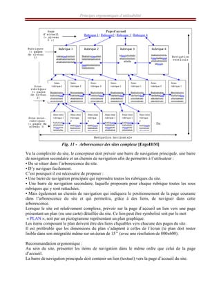 Principes ergonomiques d’utilisabilité
Fig. 11 - Arborescence des sites complexe [ErgoIHM]
Vu la complexité du site, le concepteur doit prévoir une barre de navigation principale, une barre
de navigation secondaire et un chemin de navigation afin de permettre à l’utilisateur :
• De se situer dans l’arborescence du site.
• D’y naviguer facilement.
C’est pourquoi il est nécessaire de proposer :
• Une barre de navigation principale qui reprendra toutes les rubriques du site.
• Une barre de navigation secondaire, laquelle proposera pour chaque rubrique toutes les sous
rubriques qui y sont rattachées.
• Mais également un chemin de navigation qui indiquera le positionnement de la page courante
dans l’arborescence du site et qui permettra, grâce à des liens, de naviguer dans cette
arborescence.
Lorsque le site est relativement complexe, prévoir sur la page d’accueil un lien vers une page
présentant un plan (ou une carte) détaillée du site. Ce lien peut être symbolisé soit par le mot
« PLAN », soit par un pictogramme représentant un plan graphique.
Les items composant le plan doivent être des liens cliquables vers chacune des pages du site.
Il est préférable que les dimensions du plan s’adaptent à celles de l’écran (le plan doit rester
lisible dans son intégralité même sur un écran de 15’’ (avec une résolution de 800x600).
Recommandation ergonomique :
Au sein du site, présenter les items de navigation dans le même ordre que celui de la page
d’accueil.
La barre de navigation principale doit contenir un lien (textuel) vers la page d’accueil du site.
 