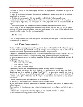 Principes ergonomiques d’utilisabilité
Sauf dans le cas où un lien vers la page d’accueil est déjà présent sous forme de logo ou de
pictogramme.
La barre de navigation secondaire doit contenir un lien vers la page d’accueil de la rubrique à
laquelle elle se rapporte.
La (les) barre(s) de navigation doit (doivent) être visible(s) dès l’affichage de la page.
L’utilisateur ne doit pas avoir besoin d’utiliser l’ascenseur pour trouver la barre de navigation.
Lorsque la page dépasse 1,5 fois la longueur de l’écran, répéter la barre de navigation en bas de
page.
La barre de navigation doit guider l’utilisateur quant à son positionnement dans le site.
Pour ce faire, le lien correspondant à la rubrique ou à la page courante doit être mis en évidence
(couleur différente et/ou surbrillance et/ou non soulignement et/ou petite flèche pointe à droite
devant le libellé, etc.) et il ne doit pas être cliquable.
1.3. Les Liens
C’est le composant de base de la navigation, un moyen pour naviguer il doit être clairement
reconnaissable [C. Ratier00].
1.3.1. L’aspect/apparence des liens
Un lien peut être un pictogramme, un logo, un texte d’une couleur différente de celle utilisée pour
du texte normal (et généralement souligné). Lorsque l’utilisateur passe sur un lien avec le
pointeur de la souris, le pointeur doit prendre la forme d’une petite main.
Lorsque les liens sont composés de deux éléments, (pictogramme + texte, puce + texte…), il faut
que la zone à cliquer englobe ces deux éléments, pas d’espace non cliquable entre les deux.
Le concepteur doit respecter les couleurs par défaut des liens car la couleur facilite le repérage de
l’utilisateur.
Couleur par défaut des liens :
– Lien avant activation : bleu.
– Lien consulté : violet.
– Lien après activation : rouge.
Lorsque des couleurs non standards sont utilisées le repérage devient moins facile.
Eviter les items trop court, les liens doivent être suffisamment grand pour être facile à
sélectionner car si on applique la loi de Fitts [Fitts54] « le temps pour acquérir une cible est
fonction de la distance et de la taille de cette cible », donc plus le lien est petit et éloigné du
pointeur souris, plus l’utilisateur met du temps à cliquer dessus car il demande une sélection
minutieuse.
Les liens textuels doivent être différenciés du texte normal.
Ils doivent être soulignés et/ou de couleur différente du texte normal.
Ne pas souligner les éléments textuels qui ne sont pas cliquables (pour mettre du texte en relief,
utiliser le gras).
Dans une liste de liens (textuels) qui ont du texte en commun, ne souligner que le texte qui est
différent.
Trop utiliser le soulignement surcharge la page, et nuit donc à la lisibilité de celle-ci.
Ne pas mettre de liens trop proches les uns des autres.
 