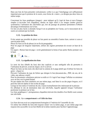 Principes ergonomiques d’utilisabilité
Dans une liste de liens présentés verticalement, veiller à ce que l’interlignage soit suffisamment
important pour que le pointeur de la souris, sous forme de « main », ne désigne pas deux liens en
même temps.
Concernant les liens graphiques (images) : pour indiquer qu’il s’agit de liens et non d’images
simples (c’est-à-dire non cliquables), donner un léger relief à ces images (ombre grise).et
systématiser l’utilisation des info-bulles qui, lors du passage du pointeur permettent d’obtenir
davantage d’informations sur le lien.
Un lien est plus facile à atteindre lorsqu’il est en périphérie de l’écran, car le mouvement de la
souris est contraint par les bords.
1.3.2. La position des liens
Eviter autant que possible de placer un lien parmi un ensemble d’autres liens, surtout si ceux-ci
sont de petite taille.
Placer les liens en fin de phrase (et en fin de paragraphe).
Pour les pages de longueur importante, utiliser des signets permettant de revenir en haut de la
page
Un signet « Retour haut de page » revêt généralement la forme d’une petite flèche pointant vers
le haut.
Etc.…
1.3.3. La signification des liens
Le texte du lien (libellé du lien) doit être explicite et sans ambiguïté afin de permettre à
l’utilisateur de prévoir, avant de cliquer, où il va arriver.
Placer les liens sur des mots clés décrivant le contenu de la page plutôt que d’utiliser les liens du
genre : cliquer ici.
Prévenir l’utilisateur du type de fichier que désigne le lien (document.doc, .PDF, du son, de la
vidéo, une adresse e-mail).
Pour les documents volumineux préciser sa taille et s’il s’agit d’une image l’afficher en miniature
avec un lien vers le grand format.
Ne pas répéter des liens similaires sur une même page, sauf dans le cas des pages longues, où il
peut être utile de répéter le lien en bas de page.
Lorsqu’un lien mène à l’extérieur du site, il peut éventuellement être intéressant de le préciser.
En affichant le site de destination dans une info-bulle, laquelle apparaît lorsque l’utilisateur
positionne le pointeur sur le lien.
Les liens graphiques (= pictogrammes cliquables) doivent être doublés d’un libellé court comme
une info bulle.
1.3.4. Le « comportement » et l’effet des liens
Les liens doivent avoir un comportement homogène à l’intérieur de l’ensemble du site.
Un même lien (libellé du lien) doit toujours mener vers la même page, et une même page doit
toujours être accessible via un lien libellé de la même manière pour faciliter l’apprentissage.
 