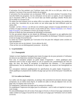 Principes ergonomiques d’utilisabilité
L’activation d’un lien pointant vers l’extérieur (autre site) doit ou ne doit pas, selon les cas,
entraîner l’ouverture d’une nouvelle fenêtre du navigateur.
L’activation d’un lien pointant vers un document .PDF ou .doc doit entraîner l’ouverture d’une
nouvelle fenêtre du navigateur. Car les utilisateurs ont du mal à se repérer, ils ont l’impression
que le document (.PDF ou .doc) s’est ouvert dans une fenêtre spécifique (fenêtre Word) alors
qu’en réalité ce n’est pas le cas.
Un même lien doit toujours avoir un même effet et un même effet doit toujours être produit par
un même lien. Autrement dit, ne pas mettre sur une même page des liens différents ayant un
même effet.
Exemple : un lien « Retour » ne doit pas sur certaines pages ramener à la page précédente et sur
d’autres à la page d’accueil. Ou encore, ne pas mettre de liens « Retour Sommaire » et « Retour
Page d’Accueil » si le sommaire se trouve sur la page d’accueil.
Préciser le libellé des liens permettant de télécharger un document.
Un lien qui permet (depuis un site donné) de télécharger un document ou une application doit
pointer directement sur la page depuis laquelle il est possible de télécharger l’élément en question
et non sur la page d’accueil du site.
La nature de l’action engendrée par l’activation d’un lien peut être indiquée (entre crochets ou
entre parenthèses) :
• Pour un lien vers un site internet : [www.adresse du site].
• Pour un lien vers un téléchargement [extension – nb de ko].
2. La présentation
2.1. L’homogénéité
Adopter un tracé régulateur homogène pour toutes les pages du site pour permettre à l’utilisateur
de retrouver une disposition similaire d’une page à l’autre.
Pour cela, le concepteur prépare un guide (règles d’ergonomie + charte graphique) pour
répertorier toute la mise en page relative au site en question (les caractéristiques des titres de
page, des liens, des barres de navigation, la disposition des éléments,…). Cela permettra
ultérieurement, lors de modifications ou de rajouts de pages, de conserver une homogénéité au
site.
Les concepteurs traduisent graphiquement les spécifications du guide (règles d’ergonomie +
charte graphique) et proposent des modèles de page type qui leur sert de base pour l’ensemble du
site.
2.2. Les cadres (ou frames)
Les cadres sont des pages composites, en pratique elles permettent de présenter plusieurs pages
juxtaposées sur un même écran (fig12), le nombre de cadre ne doit pas dépasser trois sur une
page web. Ces frames sont à éviter car :
Ils compliquent l’indexation des pages par les moteurs de recherche ;
Ils compliquent l’impression des pages pour les utilisateurs : seul le cadre est imprimé et non pas
toute la page.
Ils sont problématiques lors de la mise d’une page en favoris, le favori d’une page contenant des
cadres conduit sur la page d’accueil du site et non pas sur la page que l’utilisateur avait cru mettre
en favoris.
 