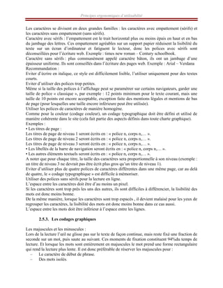 Principes ergonomiques d’utilisabilité
Les caractères se divisent en deux grandes familles : les caractères avec empattement (sérifs) et
les caractères sans empattement (sans sérifs).
Caractère avec sérifs : l’empattement est le trait horizontal plus ou moins épais en haut et en bas
du jambage des lettres. Ces empattement agréables sur un support papier réduisent la lisibilité du
texte sur un écran d’ordinateur et fatiguent le lecteur, donc les polices avec sérifs sont
déconseillées pour l’écriture web. Exemple : times new roman – Century schoolbook.
Caractère sans sérifs : plus communément appelé caractère bâton, ils ont un jambage d’une
épaisseur uniforme. Ils sont conseillés dans l’écriture des pages web. Exemple : Arial – Verdana
Recommandation :
Eviter d’écrire en italique, ce style est difficilement lisible, l’utiliser uniquement pour des textes
courts.
Eviter d’utiliser des polices trop petites.
Même si la taille des polices à l’affichage peut se paramétrer sur certains navigateurs, garder une
taille de police « classique », par exemple : 12 points minimum pour le texte courant, mais une
taille de 10 points est encore acceptable, exception faite des mentions légales et mentions de bas
de page (pour lesquelles une taille encore inférieure peut être utilisée).
Utiliser les polices de caractères de manière homogène.
Comme pour la couleur (codage couleur), un codage typographique doit être défini et utilisé de
manière cohérente dans le site (cela fait partie des aspects définis dans toute charte graphique).
Exemples :
• Les titres de page :
Les titres de page de niveau 1 seront écrits en : « police n, corps n,… ».
Les titres de page de niveau 2 seront écrits en : « police n, corps n,… ».
Les titres de page de niveau 3 seront écrits en : « police n, corps n,… ».
• Les libellés de la barre de navigation seront écrits en : « police n, corps n,… ».
• Les autres éléments textuels seront écrits en : « police n, corps n,… ».
A noter que pour chaque titre, la taille des caractères sera proportionnelle à son niveau (exemple :
un titre de niveau 3 ne devrait pas être écrit plus gros qu’un titre de niveau 1).
Eviter d’utiliser plus de quatre polices de caractères différentes dans une même page, car au delà
de quatre, le « codage typographique » est difficile à mémoriser.
Utiliser des polices sans sérifs pour la lecture en ligne.
L’espace entre les caractères doit être d’au moins un pixel.
Si les caractères sont trop près les uns des autres, ils sont difficiles à différencier, la lisibilité des
mots est donc moins bonne.
De la même manière, lorsque les caractères sont trop espacés , il devient malaisé pour les yeux de
regrouper les caractères, la lisibilité des mots est donc moins bonne dans ce cas aussi.
L’espace entre les mots doit être inférieur à l’espace entre les lignes.
2.5.3. Les codages graphiques
Les majuscules et les minuscules :
Lors de la lecture l’œil ne glisse pas sur le texte de façon continue, mais reste fixé une fraction de
seconde sur un mot, puis saute au suivant. Ces moments de fixation constituent 94%du temps de
lecture. Et lorsque les mots sont entièrement en majuscules le mot prend une forme rectangulaire
qui rend la lecture plus lente. Il est donc préférable de réserver les majuscules pour :
– Le caractère de début de phrase.
– Des mots isolés.
 