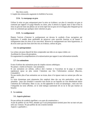 Principes ergonomiques d’utilisabilité
– Des titres courts.
L’emploi des minuscules augmente la lisibilité d’un texte.
2.5.4. Le marquage en gras
Utiliser la mise en gras uniquement pour la mise en évidence, car plus le caractère est gras et
contrasté par rapport à la page blanche ou claire, plus il attirera le regard, mais il faut éviter la
mise en gras de toute une phrase car un texte tapé tout en gras est à la longue plus fatiguant qu’un
texte ne contenant que quelques mots valorisés en gras.
2.5.5. Le soulignement
Depuis l’arrivée d’internet le soulignement est devenu le symbole d’une navigation par
hyperliens, il semble donc préférable de préserver cette nouvelle fonction et de bannir le
soulignement dans les titres et les sous-titres. Réserver le soulignement aux liens hypertextes, si
du texte autre que des liens doit être mis en évidence, utiliser du gras.
2.6. Les pictogrammes
Les icônes ont pour objectif de faire comprendre une idée en un espace réduit, en :
Accélérant la vitesse de perception,
En augmentant la compréhension et la mémorisation par rapport à une information textuelle.
2.7. Les animations
Eviter d’utiliser des animations pour de simples raisons esthétiques.
Ne jamais « mettre en boucle » une animation.
Si une animation est utilisée, celle-ci doit s’animer à l’ouverture de la page et s’arrêter
rapidement (pour ne plus retenir l’attention une fois l’information connue) [Baccino,
Colombi01].
Ne pas mettre plus d’une animation sur un écran, deux à la rigueur mais ne surtout pas aller au-
delà.
Le texte dynamique peut néanmoins être employé dans des cas très particuliers, celui des
actualités : pour une actualité à caractère tout récent ou sur laquelle on veut absolument attirer
l’attention de l’utilisateur. Dans ce cas, on fait apparaître le texte en dynamique ; mais une fois
l’intégralité du texte affichée, on le rend statique (autrement dit on ne le fait pas tourner en
boucle).
3. Le contenu
3.1. Aspects généraux
Ne pas utiliser de symbole signifiant « en cours de construction ».
Avant de publier un site Web, attendre qu’il soit pratiquement terminé pour être un tant soit peu
utile aux visiteurs. Ne pas publier de site à moitié terminé
Aspects « qualitatifs ».
 