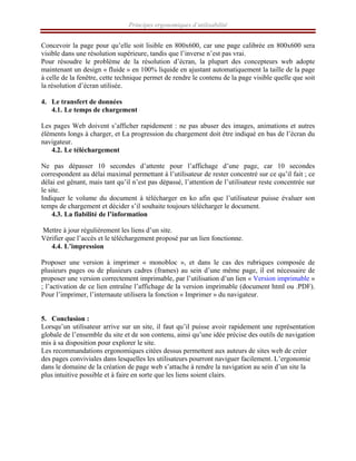 Principes ergonomiques d’utilisabilité
Concevoir la page pour qu’elle soit lisible en 800x600, car une page calibrée en 800x600 sera
visible dans une résolution supérieure, tandis que l’inverse n’est pas vrai.
Pour résoudre le problème de la résolution d’écran, la plupart des concepteurs web adopte
maintenant un design « fluide » en 100% liquide en ajustant automatiquement la taille de la page
à celle de la fenêtre, cette technique permet de rendre le contenu de la page visible quelle que soit
la résolution d’écran utilisée.
4. Le transfert de données
4.1. Le temps de chargement
Les pages Web doivent s’afficher rapidement : ne pas abuser des images, animations et autres
éléments longs à charger, et La progression du chargement doit être indiqué en bas de l’écran du
navigateur.
4.2. Le téléchargement
Ne pas dépasser 10 secondes d’attente pour l’affichage d’une page, car 10 secondes
correspondent au délai maximal permettant à l’utilisateur de rester concentré sur ce qu’il fait ; ce
délai est gênant, mais tant qu’il n’est pas dépassé, l’attention de l’utilisateur reste concentrée sur
le site.
Indiquer le volume du document à télécharger en ko afin que l’utilisateur puisse évaluer son
temps de chargement et décider s’il souhaite toujours télécharger le document.
4.3. La fiabilité de l’information
Mettre à jour régulièrement les liens d’un site.
Vérifier que l’accès et le téléchargement proposé par un lien fonctionne.
4.4. L’impression
Proposer une version à imprimer « monobloc », et dans le cas des rubriques composée de
plusieurs pages ou de plusieurs cadres (frames) au sein d’une même page, il est nécessaire de
proposer une version correctement imprimable, par l’utilisation d’un lien « Version imprimable »
; l’activation de ce lien entraîne l’affichage de la version imprimable (document html ou .PDF).
Pour l’imprimer, l’internaute utilisera la fonction « Imprimer » du navigateur.
5. Conclusion :
Lorsqu’un utilisateur arrive sur un site, il faut qu’il puisse avoir rapidement une représentation
globale de l’ensemble du site et de son contenu, ainsi qu’une idée précise des outils de navigation
mis à sa disposition pour explorer le site.
Les recommandations ergonomiques citées dessus permettent aux auteurs de sites web de créer
des pages conviviales dans lesquelles les utilisateurs pourront naviguer facilement. L’ergonomie
dans le domaine de la création de page web s’attache à rendre la navigation au sein d’un site la
plus intuitive possible et à faire en sorte que les liens soient clairs.
 