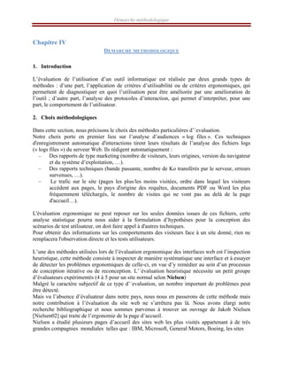 Démarche méthodologique
Chapitre IV
DEMARCHE METHODOLOGIQUE
 
1. Introduction
L’évaluation de l’utilisation d’un outil informatique est réalisée par deux grands types de
méthodes : d’une part, l’application de critères d’utilisabilité ou de critères ergonomiques, qui
permettent de diagnostiquer en quoi l’utilisation peut être améliorée par une amélioration de
l’outil ; d’autre part, l’analyse des protocoles d’interaction, qui permet d’interpréter, pour une
part, le comportement de l’utilisateur.
2. Choix méthodologiques
Dans cette section, nous précisons le choix des méthodes particulières d’´evaluation.
Notre choix porte en premier lieu sur l’analyse d’audiences « log files ». Ces techniques
d'enregistrement automatique d'interactions tirent leurs résultats de l’analyse des fichiers logs
(« logs files ») du serveur Web. Ils rédigent automatiquement :
– Des rapports de type marketing (nombre de visiteurs, leurs origines, version du navigateur
et du système d’exploitation, …).
– Des rapports techniques (bande passante, nombre de Ko transférés par le serveur, erreurs
survenues, …).
– Le trafic sur le site (pages les plus/les moins visitées, ordre dans lequel les visiteurs
accèdent aux pages, le pays d'origine des requêtes, documents PDF ou Word les plus
fréquemment téléchargés, le nombre de visites qui ne vont pas au delà de la page
d'accueil…).
L'évaluation ergonomique ne peut reposer sur les seules données issues de ces fichiers, cette
analyse statistique pourra nous aider à la formulation d’hypothèses pour la conception des
scénarios de test utilisateur, on doit faire appel à d'autres techniques.
Pour obtenir des informations sur les comportements des visiteurs face à un site donné, rien ne
remplacera l'observation directe et les tests utilisateurs.
L’une des méthodes utilisées lors de l’évaluation ergonomique des interfaces web est l’inspection
heuristique, cette méthode consiste à inspecter de manière systématique une interface et à essayer
de détecter les problèmes ergonomiques de celle-ci, en vue d’y remédier au sein d’un processus
de conception itérative ou de reconception. L’´évaluation heuristique nécessite un petit groupe
d’évaluateurs expérimentés (4 à 5 pour un site normal selon Nielsen)
Malgré le caractère subjectif de ce type d’´evaluation, un nombre important de problèmes peut
être détecté.
Mais vu l’absence d’évaluateur dans notre pays, nous nous en passerons de cette méthode mais
notre contribution à l’évaluation du site web ne s’arrêtera pas là. Nous avons élargi notre
recherche bibliographique et nous sommes parvenus à trouver un ouvrage de Jakob Nielsen
[Nielsen02] qui traite de l’ergonomie de la page d’accueil.
Nielsen a étudié plusieurs pages d’accueil des sites web les plus visités appartenant à de très
grandes compagnies mondiales telles que : IBM, Microsoft, General Motors, Boeing, les sites
 