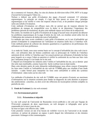 Démarche méthodologique
du e-commerce tel Amazon, eBay, les sites de chaines de télévision telles CNN, MTV et la page
d’accueil de la messagerie Yahoo etc.…
Nielsen a élaboré une grille d’évaluation des pages d’accueil contenant 113 principes
ergonomiques. Le principe est simple, il s’agit de faire passer en revue ces principes
ergonomiques et de vérifier si votre site respecte chacun d’eux, et de pondérer chaque principe
selon une échelle d’évaluation.
Cette méthode d’évaluation est efficace mais elle ne permet pas de toujours détecter les
problèmes de manque de compatibilité avec la tâche; ni de déterminer l’importance des
problèmes (priorité de résolution); de plus cette méthode repose sur le biais de la subjectivité.
Par contre, les résultats de la grille d’évaluation de la page d’accueil nous ont permis de détecter
les problèmes ergonomiques de la page d’entrée du site web, ces résultats seront utiles lors de
l’élaboration des scénarios de tâches des tests d’utilisabilité.
La méthode que nous avons combinée à cette grille d’évaluation, est le test d’utilisabilité qui
permet d’interpréter le comportement de l’utilisateur en situation réelle face à l’interface web.
Cette méthode permet de collecter des données quantitatives et qualitatives de performance des
utilisateurs et de leurs préférences.
A ce stade de l’étude, nous nous somme basés sur le concept d’utilisabilité des sites web c'est-à-
dire ; son utilisation dans de bonnes conditions sans se préoccuper de l’utilité de l’interface
autrement dit de vérifier si l’interface que l’on conçoit permet aux utilisateurs d’atteindre les buts
pour lesquels on a conçu l’objet en question et vérifier la conformité de ces buts aux buts visés
par l’utilisateur lorsqu’il s’est rendu sur le site web.
L’objectif est d’interpréter les relations entre l’utilité et l’utilisabilité du site, car ce dernier peut
être utile mais inutilisable, comme il peut être facile à utiliser tout en étant inutile.
Dans cette dernière partie de notre démarche méthodologique nous allons essayer d’interpréter
les liens entre l’utilité et l’utilisabilité du site web de l’UMBB grâce aux résultats d’une étude
intitulée « cadre formel pour interpréter les liens entre utilisabilité et utilité des systèmes
d’information »dans notre cas les sites web.
Les méthodes d’évaluation du site web de l’UMBB, nous ont permis d’extraire un maximum
d’informations sur la situation existante pour fonder un diagnostic de cette dernière et proposer
des améliorations concrètes, ou alors avoir des réflexions de reconception (refonte complète ou
partielle du site).
3. Etude de l’existant (Le site web existant)
3.1. Environnement général
3.1.1. Présentation et objectifs
Le site web actuel de l’université de Boumerdes (www.umbb.dz) a été créé par l'équipe de
l'Université composée de deux superviseurs, un web designer et infographe ainsi qu’un
responsable de la mise à jour du site.
Sa mise en ligne a été effective dès : 2000.
Cette première version est née d’un besoin de visibilité vis-à-vis de l’université et du monde
extérieur, et surtout de proposer un espace à partir duquel des informations et des données
pouvaient s’échanger et être communiquées.
 