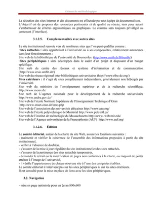 Démarche méthodologique
La sélection des sites internet et des documents est effectuée par une équipe de documentalistes.
L’objectif est de proposer des ressources pertinentes et de qualité au réseau, sans pour autant
s’embarrasser de critères ergonomiques ou graphiques. Le contenu sera toujours privilégié au
contenant (l’interface).
3.1.2.5. Complémentarités avec autres sites
Le site institutionnel renvoie vers de nombreux sites que l’on peut qualifier comme :
Sites rattachés : sites appartenant à l’université ou à ses composantes, relativement autonomes
dans leur fonctionnement :
Site web de la bibliothèque de l’université de Boumerdes. (http://www.umbb.dz/Bibumbb/)
Sites périphériques : sites développés dans le cadre d’un projet et disposant d’un budget
spécifique.
Site web du centre des réseaux et système d’information et de communication
(http://www.crsic.umbb.dz/)
Site web du réseau régional inter bibliothèques universitaires (http://www.ribu-dz.org/)
Sites extérieurs : il s’agit de sites complètement indépendants, généralement non hébergés par
l’université.
Site web du ministère de l’enseignement supérieur et de la recherche scientifique.
http://www.mesrs.dz/
Site web de L’agence nationale pour le développement de la recherche universitaire
http://www.andru.gov.dz/
Site web de l’école Normale Supérieure de l'Enseignement Technique d’Oran
http://www.enset-oran.dz/cruo.php
Site web de l’association des universités africaines http://www.aau.org/
Site web de l’école polytechnique de Montréal http://www.polymtl.ca/
Site web de l’institut de technologie du Massachusetts http://www. web.mit.edu/
Site web de l’Agence universitaire de la Francophonie (AUF) http://www.auf.org/
3.1.2.6. Édition
Le comité éditorial, auteur de la charte du site Web, assure les fonctions suivantes :
- maintenir et vérifier la cohérence de l’ensemble des informations proposées à partir du site
institutionnel,
- veiller à l’absence de doublon,
- s’assurer de la mise à jour régulière du site institutionnel et des sites rattachés,
- s’assurer de la pertinence des sites rattachés temporaires,
- demander le retrait ou la modification de pages non conformes à la charte, ou risquant de porter
atteinte à l’image de l’université,
- il vérifie l’appartenance de chaque nouveau site à l’une des catégories établies.
Le comité éditorial n’intervient pas sur les sites périphériques ni sur les sites extérieurs.
Il est consulté pour la mise en place de liens avec les sites périphériques.
3.2. Navigation
- mise en page optimisée pour un écran 800x600
 