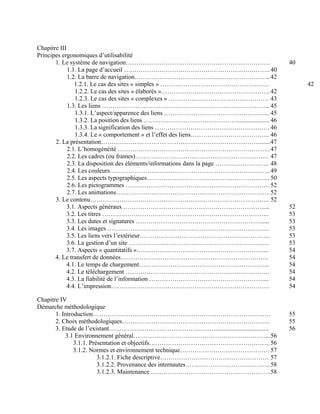 Chapitre III
Principes ergonomiques d’utilisabilité
1. Le système de navigation…………………………………………………………… 40
1.1. La page d’accueil …………………………………………………………….40
1.2. La barre de navigation……………………………………………………….. 42
1.2.1. Le cas des sites « simples » ……………………………………………. 42
1.2.2. Le cas des sites « élaborés »……………………………………………. 42
1.2.3. Le cas des sites « complexes » ………………………………………… 43
1.3. Les liens ……………………………………………………………………...45
1.3.1. L’aspect/apparence des liens …………………………………………... 45
1.3.2. La position des liens ……………………………………….................... 46
1.3.3. La signification des liens ………………………………………………. 46
1.3.4. Le « comportement » et l’effet des liens……………………………….. 46
2. La présentation…………………………………………………………………........47
2.1. L’homogénéité ……………………………………………………………….47
2.2. Les cadres (ou frames)………………………………………………………. 47
2.3. La disposition des éléments/informations dans la page …………………….. 48
2.4. Les couleurs…………………………………………………………………..49
2.5. Les aspects typographiques………………………………………………….. 50
2.6. Les pictogrammes ……………………………………………………………52
2.7. Les animations………………………………………………………………..52
3. Le contenu………………………………………………………………………….. 52
3.1. Aspects généraux …………………………………………………………..... 52
3.2. Les titres …………………………………………………………………….. 53
3.3. Les dates et signatures ……………………………………………………..... 53
3.4. Les images …………………………………………………………………... 53
3.5. Les liens vers l’extérieur……………………………………………………... 53
3.6. La gestion d’un site …………………………………………………………. 53
3.7. Aspects « quantitatifs »…………………………………………………….... 54
4. Le transfert de données…………………………………………………………….. 54
4.1. Le temps de chargement……………………………………………………... 54
4.2. Le téléchargement …………………………………………………………… 54
4.3. La fiabilité de l’information ……………………………………………….... 54
4.4. L’impression…………………………………………………………………. 54
Chapitre IV
Démarche méthodologique
1. Introduction…………………………………………………………………………. 55
2. Choix méthodologiques…………………………………………………………….. 55
3. Etude de l’existant…………………………………………….................................. 56
3.1 Environnement général………………………………………………………...56
3.1.1. Présentation et objectifs………………………………………………….56
3.1.2. Normes et environnement technique……………………………………. 57
3.1.2.1. Fiche descriptive……………………………………………. 57
3.1.2.2. Provenance des internautes…………………………………..58
3.1.2.3. Maintenance …………………………………………………58
 