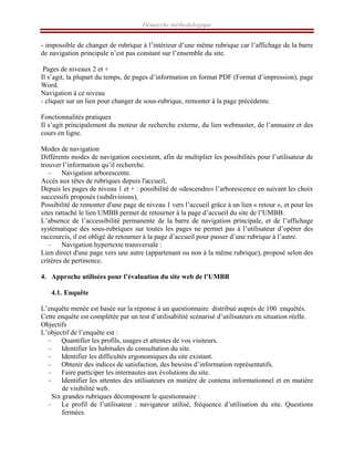 Démarche méthodologique
- impossible de changer de rubrique à l’intérieur d’une même rubrique car l’affichage de la barre
de navigation principale n’est pas constant sur l’ensemble du site. Leur affichage est constant sur
l’ensemble du site
Pages de niveaux 2 et +
Il s’agit, la plupart du temps, de pages d’information en format PDF (Format d’impression), page
Word.
Navigation à ce niveau
- cliquer sur un lien pour changer de sous-rubrique, remonter à la page précédente.
Fonctionnalités pratiques
Il s’agit principalement du moteur de recherche externe, du lien webmaster, de l’annuaire et des
cours en ligne.
Modes de navigation
Différents modes de navigation coexistent, afin de multiplier les possibilités pour l’utilisateur de
trouver l’information qu’il recherche.
– Navigation arborescente.
Accès aux têtes de rubriques depuis l'accueil,
Depuis les pages de niveau 1 et + : possibilité de «descendre» l’arborescence en suivant les choix
successifs proposés (subdivisions),
Possibilité de remonter d'une page de niveau 1 vers l’accueil grâce à un lien « retour », et pour les
sites rattaché le lien UMBB permet de retourner à la page d’accueil du site de l’UMBB.
L’absence de l’accessibilité permanente de la barre de navigation principale, et de l’affichage
systématique des sous-rubriques sur toutes les pages ne permet pas à l’utilisateur d’opérer des
raccourcis, il est obligé de retourner à la page d’accueil pour passer d’une rubrique à l’autre.
– Navigation hypertexte transversale :
Lien direct d'une page vers une autre (appartenant ou non à la même rubrique), proposé selon des
critères de pertinence.
4. Approche utilisées pour l’évaluation du site web de l’UMBB
4.1. Enquête
L’enquête menée est basée sur la réponse à un questionnaire distribué auprès de 100 enquêtés.
Cette enquête est complétée par un test d’utilisabilité scénarisé d’utilisateurs en situation réelle.
Objectifs
L’objectif de l’enquête est :
– Quantifier les profils, usages et attentes de vos visiteurs.
– Identifier les habitudes de consultation du site.
– Identifier les difficultés ergonomiques du site existant.
– Obtenir des indices de satisfaction, des besoins d’information représentatifs.
– Faire participer les internautes aux évolutions du site.
– Identifier les attentes des utilisateurs en matière de contenu informationnel et en matière
de visibilité web.
Six grandes rubriques décomposent le questionnaire :
– Le profil de l’utilisateur : navigateur utilisé, fréquence d’utilisation du site. Questions
fermées.
 
