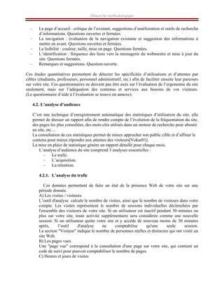 Démarche méthodologique
– La page d’accueil : critique de l’existant, suggestions d’amélioration et outils de recherche
d’informations. Questions ouvertes et fermées.
– La navigation : évaluation de la navigation existante et suggestion des informations à
mettre en avant. Questions ouvertes et fermées.
– La lisibilité : couleur, taille, mise en page. Questions fermées.
– L’identification : fréquence des liens vers la messagerie du webmestre et mise à jour du
site. Questions fermées.
– Remarques et suggestions. Question ouverte.
Ces études quantitatives permettent de détecter les spécificités d’utilisations et d’attentes par
cibles (étudiants, professeurs, personnel administratif, etc.) afin de faciliter ensuite leur parcours
sur votre site. Ces questionnaires ne doivent pas être axés sur l’évaluation de l’ergonomie du site
seulement, mais sur l’adéquation des contenus et services aux besoins de vos visiteurs.
(Le questionnaire d’aide à l’évaluation se trouve en annexe).
4.2. L’analyse d’audience
C’est une technique d’enregistrement automatique des statistiques d’utilisation du site, elle
permet de dresser un rapport afin de rendre compte de l’évolution de la fréquentation du site,
des pages les plus consultées, des mots-clés utilisés dans un moteur de recherche pour aboutir
au site, etc…
La consultation de ces statistiques permet de mieux approcher son public cible et d’affiner le
contenu pour mieux répondre aux attentes des visiteurs[Vokar01].
La mise en place de statistique génère un rapport détaillé pour chaque mois.
L’analyse d’audience du site comprend 3 analyses essentielles :
– Le trafic.
– L’acquisition.
– La rétention.
4.2.1. L’analyse du trafic
Ces données permettent de faire un état de la présence Web de votre site sur une
période donnée.
A) Les visites / visiteurs
L’outil d'analyse calcule le nombre de visites, ainsi que le nombre de visiteurs dans votre
compte. Les visites représentent le nombre de sessions individuelles déclenchées par
l'ensemble des visiteurs de votre site. Si un utilisateur est inactif pendant 30 minutes ou
plus sur votre site, toute activité supplémentaire sera considérée comme une nouvelle
session. Si un utilisateur quitte votre site et y accède de nouveau moins de 30 minutes
après, l’outil d'analyse ne comptabilise qu'une seule session.
La section "Visiteur" indique le nombre de personnes réelles et distinctes qui ont visité un
site Web.
B) Les pages vues
Une "page vue" correspond à la consultation d'une page sur votre site, qui contient un
code de suivi pour pouvoir comptabiliser le nombre de pages.
C) Heures et jours de visites
 