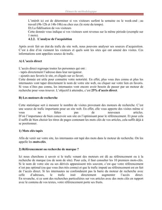 Démarche méthodologique
L’intérêt ici est de déterminer si vos visiteurs surfent la semaine ou le week-end ; au
travail (9h-12h et 14h-18h) ou chez eux (le reste du temps).
D) La fidélisation de vos visiteurs
Cette donnée vous indique si vos visiteurs sont revenus sur la même période (exemple sur
1 mois).
4.2.2. L’analyse de l’acquisition
Après avoir fait un état du trafic du site web, nous pouvons analyser ses sources d’acquisition.
C’est à dire d’où viennent les visiteurs et quels sont les sites qui ont amené des visites. Ces
informations sont appelées source de trafic.
A) L’accès direct
L’accès direct regroupe toutes les personnes qui ont :
- tapés directement l’adresse dans leur navigateur.
- ajoutés aux favoris le site, et cliqués sur ce favori.
Cette donnée est utile pour connaitre votre notoriété. En effet, plus vous êtes connu et plus les
internautes vont taper directement le nom de votre site web, ou cliquer sur votre lien en favoris.
Si vous n’êtes pas connu, les internautes vont encore avoir besoin de passer par un moteur de
recherche pour vous trouver. L’objectif à atteindre, c’est 25% d’accès direct.
B) Les moteurs de recherche
Cette statistique sert à mesurer le nombre de visites provenant des moteurs de recherche. C’est
une source de trafic importante pour un site web. En effet, elle vous apporte des visites même si
vous ne faîtes pas de nouveaux articles.
D’où l’importance de bien concevoir son site en l’optimisant pour le référencement. Et pour cela
il suffit de bien choisir les titres de pages contenant les mots clés de vos articles, cela suffit déjà à
se positionner.
1) Mots clés tapés
Afin de venir sur votre site, les internautes ont tapé des mots dans le moteur de recherche. On les
appelle les mots-clés.
2) Référencement ou recherche de marque ?
Ici nous cherchons à savoir si le trafic venant des moteurs est dû au référencement ou à la
recherche de marque (ou de nom de site). Pour cela, il faut consulter les 10 premiers mots-clés.
Si le nom de votre site ou ses dérivés apparaissent très souvent, c’est que votre référencement
n’est pas optimal (ou que vous êtes très connu) et que le trafic imputé au référencement est en fait
de l’accès direct. Si les internautes ne confondaient pas la barre du moteur de recherche avec
celle d’adresses, le trafic irait directement augmenter l’accès direct.
En revanche, si ce sont des recherches particulières sur vos articles avec des mots clés en rapport
avec le contenu de vos textes, votre référencement porte ses fruits.
 