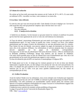 Démarche méthodologique
3) Volume de recherche
On estime qu’un bon trafic provenant des moteurs est de l’ordre de 30 % à 40 %. Si votre trafic
est inférieur à 20% : travaillez vos titres, votre contenu et vos mots-clés.
C) Les liens / sites référents
Ce sont les sites qui vous ont envoyé du trafic. Cette donnée n’est pas à négliger car c’est tout le
côté social des sites web qui prend de l’ampleur. Qui a fait des liens vers vous ?
– Des annuaires
– Des sites référents
4.2.3. L’analyse de la rétention
L’intérêt de ces données c’est de mesurer ce qui peut retenir les visiteurs et améliorer les points
qui les font fuir mais également de savoir si votre site web intéresse les internautes.
A) Taux de rebond : pourcentage d'internautes qui sont entrés sur la page et qui ont quitté le site
immédiatement après. Ce taux évalue la qualité des visites. Lorsqu’il est élevé, cela indique
généralement que les pages d’entrée (de destination) ne sont pas pertinentes pour les visiteurs.
Pour limiter les taux de rebond, vous pouvez adapter les pages de destination en fonction des
mots clés et des annonces diffusées. Les informations et services proposés dans les annonces
doivent apparaître sur les pages de destination correspondantes.
Une page avec un fort taux de rebond peut l’être pour plusieurs raisons : offre ne satisfaisant pas
la demande, problème d’affichage, design trop amateur, pas de numéro de téléphone.
Une autre raison possible pour un taux de rebond élevé sera éventuellement que votre site n’est
pas positionné sur les mots-clés pertinents par rapport à votre contenu.
Un taux de rebond de plus de 60% est mauvais et catastrophique s'il dépasse 80%.
B) Temps passé sur le site : le temps que les visiteurs passent sur le site est donc une donnée
intéressante à regarder de prés, car elle indique si les articles de votre site web sont pertinents. En
effet, si la plupart des gens quittent le site en moins de 10 secondes, c’est que le contenu ne les
intéresse pas ou que le trafic n’est pas assez qualifié (référencement sur des termes ne
correspondant pas au site).
4.3. Grille d’évaluation
Avant de réaliser l'étude avec les utilisateurs, nous avons entrepris une évaluation par inspection
de la page d’accueil du site web de l’UMBB, en utilisant la grille ergonomique de Jakob Nielsen
[Nielsen02]. Une telle évaluation est recommandée comme faisant partie des mesures pour
détecter d’éventuels problèmes d'utilisabilité de la page d’accueil et éventuellement suggérer des
changements d'interface (Tricot et al. 2003).
L'inspection nous a permis de constater certains problèmes d'ergonomie.
La page d’accueil du site de l’université de Boumerdès (figure 15).
URL : http:// www.umbb.dz
 