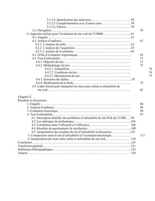 3.1.2.4. Identification des rédacteurs…………………………………58
3.1.2.5. Complémentation avec d’autres sites……………………….. 59
3.1.2.6. Edition………………………………………………………. 59
3.2. Navigation…………………………………………………………………… 59
4. Approche utilisée pour l’évaluation du site web de l’UMBB………………….........61
4.1. Enquête………………………………………………………………………. 61
4.2. Analyse d’audience………………………………………………………….. 62
4.2.1. L’analyse du trafic………………………………………………………. 62
4.2.2. L’analyse de l’acquisition………………………………………………..63
4.2.3. L’analyse de la rétention…………………………………………………64
4.3. Grille d’évaluation ergonomique…………………………………………….. 64
4.4. Test d’utilisabilité……………………………………………………………. 73
4.4.1. Objectifs du test………………………………………………………… 73
4.4.2. Méthodologie du test…………………………………………………… 73
4.4.2.1. Echantillon…………………………………………………….. 74
4.4.2.2. Conditions du test…………………………………………….. 76
4.4.2.3. Déroulement du test………………………………………....... 77
4.4.3. Scénarios des tâches……………………………………………………...78
4.4.4. Modélisation de la tâche……………………………………………....... 79
4.5. Cadre formel pour interpréter les liens entre utilité et utilisabilité du
site web…………………………………………………………………….... 82
Chapitre V
Résultats et discussions
1. Enquête…………………………………………………………………………….. 86
2. Analyse d’audience………………………………………………………………… 88
3. Evaluation heuristique……………………………………………………………… 94
4. Test d’utilisabilité…………………………………………………………………... 97
4.1. Description détaillée des problèmes d’utilisabilité du site Web de l’UMB…. .98
4.2. Les métriques de performance………………………………………………...104
4.3. Corrélation entre l’efficacité et l’efficience………………………………… 108
4.4. Résultats du questionnaire de satisfaction……………………………………..109
4.5. Interprétation des résultats du test d’utilisabilité et discussion……………….110
5. Comparaison entre le test d’utilisabilité et l’évaluation heuristique…..................... 117
6. Interprétation des liens entre utilité et utilisabilité du site web……………………. 118
Conclusion…………………………………………………………………………………….. 125
Conclusion générale………………………………………………………………………........131
Références bibliographiques…………………………………………………………………...133
Annexe……………………………………………………………………………………….. 138
 
