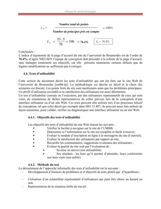 Démarche méthodologique
Nombre total de points
I er = x 100%
Nombre de principes pris en compte
100
70
5
.
53
×
=
er
I = 76.4%
Conclusion :
L’indice d’ergonomie de la page d’accueil du site de l’université de Boumerdes est de l’ordre de
76.4%, d’après NIELSEN l’équipe de conception doit procéder à la refonte de la page d’accueil,
sans manquer totalement ses objectifs, car elle présente néanmoins certains défauts que de
légères modifications ne suffiraient pas à corriger.
4.4. Tests d’utilisabilité
Cette section du document décrit les tests d’utilisabilité qui ont été faits sur le site Web de
l’université de Boumerdes [umbb.dz]. La méthodologie est décrite en détail et le choix des
scénarios est discuté. Les points forts du site sont mentionnés ainsi que les problèmes principaux.
Un profil d’utilisateur est établi et la satisfaction des utilisateurs est aussi déterminée.
Un test d’utilisabilité consiste en l’exécution, par des utilisateurs représentatifs de ceux qui sont
visés, de simulations de tâches représentatives de celles prévues lors de la conception d’une
interface utilisateur ou d’un site Web. Ces tests peuvent être utilisés lors d’un processus itératif
de conception, tel que celui décrit par exemple dans ISO 13 407; ils peuvent aussi être utilisés de
façon autonome, pour valider, vérifier ou diagnostiquer une interface utilisateur ou un site Web.
4.4.1. Objectifs des tests d’utilisabilité
Les objectifs des tests d’utilisabilité du site Web étaient les suivants :
ƒ Vérifier la facilité à naviguer sur le site de l’UMBB;
ƒ Déterminer si l’information sur le site est complète et facile à trouver;
ƒ Evaluer le module d’inscription en ligne à la messagerie du site (Courriel);
ƒ Evaluer la satisfaction des utilisateurs par rapport au site;
ƒ Recueillir les commentaires, suggestions et attentes des utilisateurs ;
ƒ Evaluer la qualité du site web par l’évaluation de :
¾ Sa mise en œuvre (son utilisabilité).
¾ Ses résultats : les buts qu’il permet d’atteindre, leurs conformités
aux buts visés (son utilité).
4.4.2. Méthode du test
Le déroulement de l’approche informelle des tests d’utilisabilité est la suivante :
– Développement d’énoncés de problèmes et d’objectifs de tests plutôt que d’hypothèses ;
– Utilisation d’un échantillon représentatif d’utilisateurs qui peut être choisi au hasard ou
non.
– Représentation de la situation réelle de travail.
Ier = 76.4%
 
