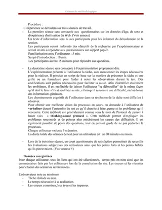 Démarche méthodologique
Procédure :
L’expérience se déroulera sur trois séances de travail.
– La première séance sera consacrée aux questionnaires sur les données d'âge, de sexe et
d'expérience d'utilisation du Web. (Voir annexe)
Un texte d’information sera lu aux participants pour les informer du déroulement de la
session.
Les participants seront informés des objectifs de la recherche par l’expérimentateur et
seront invités à répondre aux questionnaires sur support papier.
Familiarisation avec l’ordinateur : 5 min.
Script d’introduction : 10 min.
Les participants auront 15 minutes pour répondre aux questions.
– La deuxième séance sera consacrée à l'expérimentation proprement dite.
L’expérimentateur présente à l’utilisateur la tâche, sans mentionner les étapes nécessaires
pour la réaliser. Il possède un script de base sur la manière de présenter la tâche et une
grille ou un formulaire pour l'aider à noter les observations durant le test. Des
codifications sont parfois nécessaires pour faciliter la saisie. Afin d'identifier clairement
les problèmes, il est préférable de laisser l'utilisateur "se débrouiller" de la même façon
qu’il doit le faire s’il est seul face au site, et lorsqu’il rencontre une difficulté, on lui donne
des informations générales.
Les cheminements cognitifs de l’utilisateur dans sa résolution de la tâche sont difficiles à
observer.
Pour obtenir une meilleure vision du processus en cours, on demande à l’utilisateur de
verbaliser durant l’ensemble du test ce qu’il cherche à faire, pense et les problèmes qu’il
rencontre. Cette méthode est généralement connue sous le nom de Protocol de penser à
haute voix « thinking-aloud protocol ». Cette méthode permet d’expliquer les
problèmes rencontrés et de pointer plus précisément les causes des difficultés. Il est
également possible de poser des questions, tout en prenant garde de ne pas perturber le
processus.
Chaque utilisateur exécute 9 scénarios.
La durée totale des séances de test pour un utilisateur est de 60 minutes ou moins.
– Lors de la troisième séance, un court questionnaire de satisfaction permettrait de recueillir
les évaluations subjectives des utilisateurs ainsi que les points forts et les points faibles
qu’ils percevraient. (Voir annexe 5)
Données enregistrées
Pour chaque utilisateur, tous les liens qui ont été sélectionnés, seront pris en note ainsi que les
commentaires faits par les utilisateurs lors de la consultation du site. Les erreurs et les réussites
pour chacun des scénarios seront notées.
L'observateur note au minimum
– Tâche réalisée ou non.
– Le temps nécessaire à sa réalisation.
– Les erreurs commises, leur type et les impasses.
 