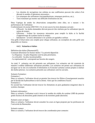 Démarche méthodologique
– Les chemins de navigations (un schéma ou une codification peuvent être utiles) d’où
découle le nombre d’opérations nécessaires ;
– Les remarques des utilisateurs (incompréhensions, remarques positives, etc.),
– Tout événement qui montre une difficulté d'utilisation du site.
Dans l’optique de rendre les observations comparables entre elles, on « mesure » les
performances de l’utilisateur.
Conformément à la norme [ISO 9241-11], le test couvre les trois domaines suivants :
– Efficacité : les tâches demandées doivent pouvoir être réalisées par les utilisateurs (pas de
notion de temps).
– Efficience : évaluer les ressources nécessaires pour remplir la tâche et la facilité
d’apprentissage du système (inclus le temps).
– Satisfaction : revient à déterminer si le système est agréable à utiliser.
Une grille d’observation sera remplie pour chaque utilisateur, un exemplaire de cette grille sera
disponible en Annexe.
4.4.3. Scénarios et tâches
Définition des tâches [Desmarais07]
Comment déterminer les bonnes tâches ? La priorité dépend de :
– La fréquence : les plus fréquentes sont les plus prioritaires.
– La criticalité : les plus incontournables.
– La représentativité : correspond aux besoins des usagers.
Au total, 9 scénarios ont été présentés aux utilisateurs. Les scénarios ont été construits de
manière à refléter différentes utilisations possibles. Les scénarios ont permis aux utilisateurs de
naviguer sur le site à la recherche d’information et d’exécuter certaines actions propres à réaliser
des tâches précises. Les scénarios présentés aux utilisateurs sont les suivants.
Scénario Formation :
Formation 1
Dans ce scénario, l’utilisateur devait en premier lieu trouver les filières d’enseignement assurées
par la faculté des hydrocarbures et de la chimie. Ainsi que les conditions d’accès.
Formation 2
En second lieu l’utilisateur devrait trouver les formations en post graduation (magister) dans le
système classique.
Scénario information :
Dans ce scénario, l’utilisateur avait à trouver le nombre de crédits du système LMD du premier
grade (licence) du deuxième grade (master) et du troisième grade (doctorat).
Scénario cours en ligne :
Dans ce scénario, l’utilisateur devait consulter les cours en ligne proposés par les professeurs de
l’université de Boumerdes.
Scénario contact:
Dans ce scénario, l’utilisateur devait trouver des coordonnées pour contacter:
 