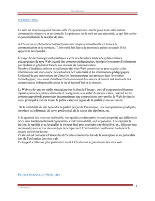 Introduction
F.BENRAHOU                                                                                                                                                
1
INTRODUCTION
Le web est devenu aujourd’hui une salle d'exposition universelle pour toute information
commerciale éducative et personnelle. La présence sur le web est une nécessité, ce qui fait croître
exponentiellement le nombre de sites.
A l’heure où ce phénomène Internet prend une ampleur considérable en termes de
communication et de services, l’Université fait face à de nouveaux enjeux auxquels il lui
appartient de répondre.
L’usage des technologies informatiques a créé ces dernières années des plates-formes
pédagogiques de type Web, adapté des contenus pédagogiques, multiplié le nombre d'ordinateurs
par étudiant et généralisé l'accès aux réseaux de communication.
Nombre d'étudiants utilisent actuellement des sites Web universitaires pour accéder à des
informations sur leurs cours ; les actualités de l’université et les informations pédagogiques.
L'objectif de ces innovations est d'inscrire l'enseignement universitaire dans l'évolution
technologique, mais aussi d'améliorer la transmission des savoirs et donner aux étudiants des
connaissances indispensables pour la vie d’aujourd’hui et de demain.
Le Web est devenu un média stratégique sur le plan de l’image : outil d’usage particulièrement
répandu parmi les publics étudiants et enseignants, accessible du monde entier, ouvrant sur un
contenu approfondi, permettant instantanément une comparaison universelle, le Web devient le
canal principal à travers lequel le public extérieur jugera de la qualité d’une université.
De la crédibilité du site dépendra la qualité perçue de l’institution, des enseignements prodigués,
sur place ou à distance, du corps professoral, de la valeur des diplômes, etc.
Si la quantité des sites est indéniable, leur qualité est discutable: la seule propriété qui différencie
deux sites fonctionnellement équivalents, c’est l’utilisabilité, ou l’ergonomie. Elle exprime la
facilité, la rapidité avec lesquelles le visiteur final peut atteindre son objectif (p. ex., effectuer une
commande) sans erreur dans un laps de temps court. L’utilisabilité conditionne hautement le
succès ou le rejet du site.
Ce travail est consacré à l’étude des difficultés rencontrées lors de la conception et en particulier
lors de l’utilisation des sites web.
Ce rapport s’intéresse plus particulièrement à l’évaluation ergonomique des sites web.
PROBLEMATIQUE ET OBJECTIFS
 