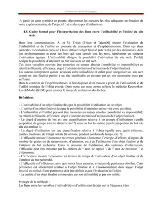 Démarche méthodologique
A partir de cette synthèse on pourra sélectionner les mesures les plus adéquates en fonction de
notre expérimentation, de l’objectif fixé et des types d’utilisateurs.
4.5. Cadre formel pour l’interprétation des liens entre l’utilisabilité et l’utilité du site
web
Dans leur communication, A. et M. Tricot [Tricot et Tricot00] situent l’évaluation de
l’utilisabilité et de l’utilité en contexte de conception et d’expérimentation. Dans ces deux
contextes, l’évaluation consiste à faire utiliser l’objet finalisé (site web) par des utilisateurs, dans
des environnements et pour des buts qui sont censés tout les trois, représenter un contexte
d’utilisation typique. L’utilisabilité désigne la possibilité d’utilisation du site web, l’utilité
désigne la possibilité d’atteindre un but visé avec ce site web.
Ces deux variables peuvent être mesurées en termes absolus (possibilité vs impossibilité) ou
relatifs (efficacité, efficience, degré d’atteinte du but ou d’utilisation de l’objet finalisé).
Les auteurs interprètent quinze relations entre utilisabilité et utilité pour catégoriser un site web
depuis un site finalisé parfait à un site inutilisable en passant par un site nécessaire mais pas
suffisant.
Dans le contexte de l’expérimentation, il faut disposer d’un modèle a priori de l’utilisabilité et de
l’utilité attendue de l’objet évalué. Dans notre cas nous avons utilisés la méthode Keystrokes-
Level-Model (KLM) pour estimer le temps de réalisation des tâches.
Définitions
- L’utilisabilité d’un objet finalisé désigne la possibilité d’utilisation de cet objet.
- L’utilité d’un objet finalisé désigne la possibilité d’atteindre un but visé avec cet objet.
- L’utilisabilité et l’utilité peuvent être mesurées en termes absolus (possibilité vs impossibilité)
ou relatifs (efficacité, efficience, degré d’atteinte du but ou d’utilisation de l’objet finalisé).
- Le degré d’atteinte du but est une quantification relative à un groupe d’utilisateurs (quelle
proportion du groupe a-t-elle atteint le but ?) voire au but lui même (quelle proportion du but a-t-
elle été atteinte ?).
- Le degré d’utilisation est une quantification relative à l’objet (quelle part, quels éléments,
quelles fonctions, de l’objet ont-ils été utilisés, pendant combien de temps, etc. ?).
- L’efficacité mesure l’économie en termes généraux (économie d’énergie, d’efforts, d’argent, de
nombre de gestes ou de mouvements, d’attention, etc.) de l’utilisation d’un objet finalisé et de
l’atteinte du but recherché. Dans le domaine de l’utilisation des systèmes d’information,
l’efficacité peut être mesurée par les critères de “ taux de rappel ”, de “ taux de précision ” et
d’économie.
- L’efficience mesure l’économie en termes de temps de l’utilisation d’un objet finalisé et de
l’atteinte du but recherché.
- L’efficacité et l’efficience, ainsi que toutes leurs mesures, n’ont pas de pertinence absolue. Cette
pertinence est strictement relative à l’objet finalisé et à l’environnement dans lequel l’objet
finalisé est utilisé. Cette pertinence doit être définie avant l’évaluation de l’objet.
- La qualité d’un objet finalisé est mesurée par son utilisabilité et par son utilité.
Principe de la méthode :
Les liens entre les variables d’utilisabilité et d’utilité sont décrits par la fréquence f des
 