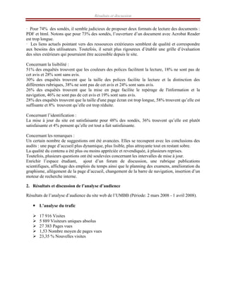 Résultats et discussion
· Pour 74% des sondés, il semble judicieux de proposer deux formats de lecture des documents :
PDF et html. Notons que pour 73% des sondés, l’ouverture d’un document avec Acrobat Reader
est trop longue.
· Les liens actuels pointant vers des ressources extérieures semblent de qualité et correspondre
aux besoins des utilisateurs. Toutefois, il serait plus rigoureux d’établir une grille d’évaluation
des sites extérieurs qui pourraient être accessible depuis le site.
Concernant la lisibilité :
51% des enquêtés trouvent que les couleurs des polices facilitent la lecture, 18% ne sont pas de
cet avis et 28% sont sans avis.
30% des enquêtés trouvent que la taille des polices facilite la lecture et la distinction des
différentes rubriques, 38% ne sont pas de cet avis et 24% sont sans avis.
26% des enquêtés trouvent que la mise en page facilite le repérage de l'information et la
navigation, 46% ne sont pas de cet avis et 19% sont sans avis.
28% des enquêtés trouvent que la taille d'une page écran est trop longue, 58% trouvent qu’elle est
suffisante et 8% trouvent qu’elle est trop réduite.
Concernant l’identification :
La mise à jour du site est satisfaisante pour 48% des sondés, 36% trouvent qu’elle est plutôt
satisfaisante et 4% pensent qu’elle est tout a fait satisfaisante.
Concernant les remarques :
Un certain nombre de suggestions ont été avancées. Elles se recoupent avec les conclusions des
audits : une page d’accueil plus dynamique, plus lisible, plus attrayante tout en restant sobre.
La qualité du contenu a été plus ou moins appréciée et revendiquée, à plusieurs reprises.
Toutefois, plusieurs questions ont été soulevées concernant les intervalles de mise à jour.
Enrichir l’espace étudiant, ajout d’un forum de discussion, une rubrique publications
scientifiques, affichage des emplois du temps ainsi que le planning des examens, amélioration du
graphisme, allégement de la page d’accueil, changement de la barre de navigation, insertion d’un
moteur de recherche interne.
2. Résultats et discussion de l’analyse d’audience
Résultats de l’analyse d’audience du site web de l’UMBB (Période: 2 mars 2008 - 1 avril 2008).
y L’analyse du trafic
¾ 17 916 Visites
¾ 5 889 Visiteurs uniques absolus
¾ 27 383 Pages vues
¾ 1,53 Nombre moyen de pages vues
¾ 23,35 % Nouvelles visites
 