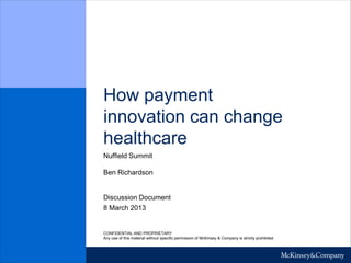 How payment
innovation can change
healthcare
Nuffield Summit

Ben Richardson


Discussion Document
8 March 2013


CONFIDENTIAL AND PROPRIETARY
Any use of this material without specific permission of McKinsey & Company is strictly prohibited
 