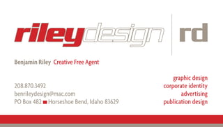 rileydesign rd
Benjamin Riley Creative Free Agent

                                             graphic design
                                         corporate identity
208.870.3492
                                                advertising
benrileydesign@mac.com
                                         publication design
PO Box 482 Horseshoe Bend, Idaho 83629
 