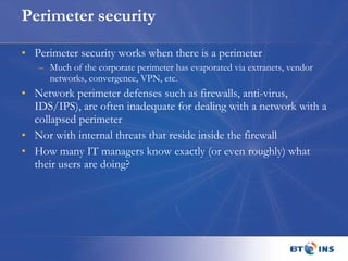 Perimeter security Perimeter security works when there is a perimeter Much of the corporate perimeter has evaporated via extranets, vendor networks, convergence, VPN, etc. Network perimeter defenses such as firewalls, anti-virus, IDS/IPS), are often inadequate for dealing with a network with a collapsed perimeter Nor with internal threats that reside inside the firewall How many IT managers know exactly (or even roughly) what their users are doing? 