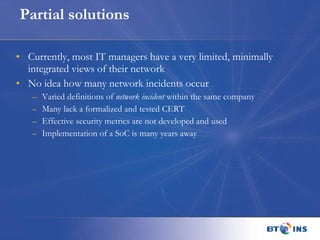 Partial solutions Currently, most IT managers have a very limited, minimally integrated views of their network No idea how many network incidents occur Varied definitions of  network incident  within the same company Many lack a formalized and tested CERT Effective security metrics are not developed and used Implementation of a SoC is many years away 