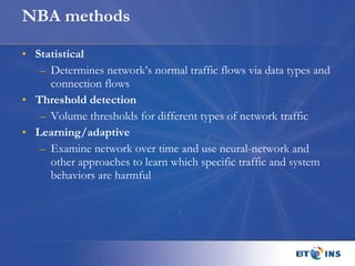 NBA methods Statistical Determines network’s normal traffic flows via data types and connection flows Threshold detection Volume thresholds for different types of network traffic Learning/adaptive Examine network over time and use neural-network and other approaches to learn which specific traffic and system behaviors are harmful 