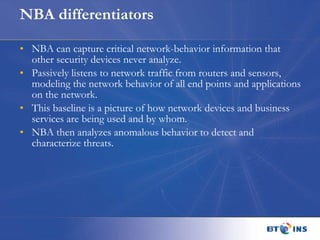 NBA differentiators NBA can capture critical network-behavior information that other security devices never analyze. Passively listens to network traffic from routers and sensors, modeling the network behavior of all end points and applications on the network. This baseline is a picture of how network devices and business services are being used and by whom.  NBA then analyzes anomalous behavior to detect and characterize threats. 