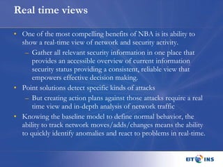 Real time views One of the most compelling benefits of NBA is its ability to show a real-time view of network and security activity.  Gather all relevant security information in one place that provides an accessible overview of current information security status providing a consistent, reliable view that empowers effective decision making. Point solutions detect specific kinds of attacks But creating action plans against those attacks require a real time view and in-depth analysis of network traffic Knowing the baseline model to define normal behavior, the ability to track network moves/adds/changes means the ability to quickly identify anomalies and react to problems in real-time. 
