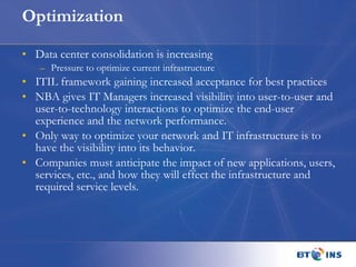 Optimization Data center consolidation is increasing Pressure to optimize current infrastructure  ITIL framework gaining increased acceptance for best practices NBA gives IT Managers increased visibility into user-to-user and user-to-technology interactions to optimize the end-user experience and the network performance. Only way to optimize your network and IT infrastructure is to have the visibility into its behavior. Companies must anticipate the impact of new applications, users, services, etc., and how they will effect the infrastructure and required service levels. 