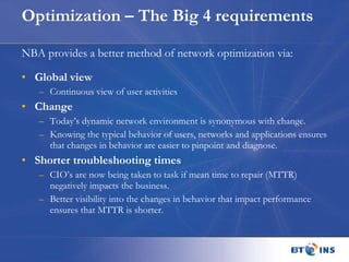 Optimization – The Big 4 requirements NBA provides a better method of network optimization via: Global view Continuous view of user activities Change Today’s dynamic network environment is synonymous with change.  Knowing the typical behavior of users, networks and applications ensures that changes in behavior are easier to pinpoint and diagnose. Shorter troubleshooting times CIO’s are now being taken to task if mean time to repair (MTTR) negatively impacts the business.  Better visibility into the changes in behavior that impact performance ensures that MTTR is shorter. 