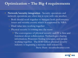 Optimization – The Big 4 requirements Network/security integration  - Security operations and network operations are often not in sync with one another.  Both should work together to mitigate both performance issues and security events; which is supported by NBA. Dual value into working together Physical security is coming into the scene The convergence of physical security and IT is first and foremost about collaboration. Technologies sharing information; Processes finding synergies; and people working together.  The $140 billion physical security industry is beginning a tectonic shift toward IT. Steve Hunt  securitydreamer.com  