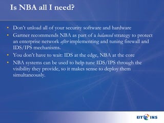 Is NBA all I need? Don’t unload all of your security software and hardware Gartner recommends NBA as part of a  balanced  strategy to protect an enterprise network  after  implementing and tuning firewall and IDS/IPS mechanisms. You don’t have to wait: IDS at the edge, NBA at the core NBA systems can be used to help tune IDS/IPS through the visibility they provide, so it makes sense to deploy them simultaneously. 