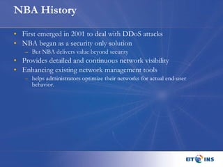 NBA History First emerged in 2001 to deal with DDoS attacks NBA began as a security only solution But NBA delivers value beyond security Provides detailed and continuous network visibility  Enhancing existing network management tools helps administrators optimize their networks for actual end-user behavior. 
