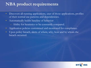 NBA product requirements Discovers all running applications, user of those applications, profiles of their normal use patterns and dependencies.  Automatically builds baseline of behavior Ability for heuristics to be constantly compared.  Application policies customized and monitored for compliance. Upon policy breach, alerts of where, why, how and by whom the breach occurred.  