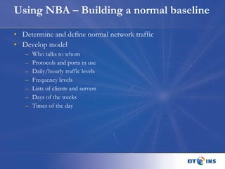Using NBA – Building a normal baseline Determine and define normal network traffic Develop model Who talks to whom Protocols and ports in use Daily/hourly traffic levels Frequency levels Lists of clients and servers Days of the weeks Times of the day 