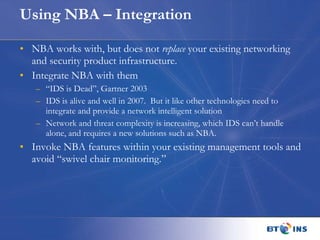Using NBA – Integration NBA works with, but does not  replace  your existing networking and security product infrastructure.  Integrate NBA with them “ IDS is Dead”, Gartner 2003 IDS is alive and well in 2007.  But it like other technologies need to integrate and provide a network intelligent solution Network and threat complexity is increasing, which IDS can’t handle alone, and requires a new solutions such as NBA. Invoke NBA features within your existing management tools and avoid “swivel chair monitoring.” 